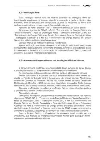 185
Manual de Instalações Elétricas Residenciais
6.5 – Verificação Final
Toda instalação elétrica nova ou reforma (extensão ou alteração), deve ser
inspecionada visualmente e testada, durante a execução e após o término dos
trabalhos, antes de ser posta em serviço pelos usuários da residência, de forma a se
verificar a conformidade com as prescrições estabelecidas em:
1) Norma da ABNT, a NBR 5410/97 – Instalações Elétricas de Baixa Tensão;
2) Normas vigentes da CEMIG, ND 5.1 “Fornecimento de Energia Elétrica em
Tensão Secundária – Rede de Distribuição Aérea – Edificações Individuais”, a ND 5.2
“Fornecimento de Energia Elétrica em Tensão Secundária – Rede de Distribuição Aérea
– Edificações Coletivas” e a ND 5.5 “Fornecimento de Energia Elétrica em Tensão
Secundária – Rede de Distribuição Subterrânea;
3) Deste Manual de Instalações Elétricas Residenciais.
Após a verificação e os testes, de que toda a instalação elétrica está funcionando
corretamente e adequadamente conforme foi projetado, deverá ser explicada todo o seu
funcionamento e fornecida a documentação da instalação (Projeto Elétrico, memorial
descritivo, etc) para o Proprietário da residência.
6.6 – Aumento de Carga e reformas nas instalações elétricas internas
É comum em uma residência, ter a necessidade de um aumento de carga, devido
a ampliações na casa ou a aquisição de um novo equipamento elétrico.
As reformas nas instalações elétricas internas, também são bastante comuns.
Nestes dois casos, é importante que toda instalação elétrica interna deverá ser
revista: o Padrão de Entrada para o fornecimento de energia elétrica, Aterramento
através do Condutor de Proteção - PE (se não houver, deverá ser feito), Quadro de
Distribuição de Circuitos – QDC com os seus dispositivos adequados, fiação (estado
físico que ela está e bitola), conexões, tomadas, interruptores, equipamentos elétricos etc.
Contratar um Projetista para elaborar um Projeto Elétrico nestas situações, poderá
a primeira vista, parecer um fato dispendioso.
Na realidade não o é.
O Projetista irá seguir os procedimentos estabelecidos neste Manual, nas Normas
vigentes da CEMIG: ND 5.1 “Fornecimento de Energia Elétrica em Tensão Secundária –
Rede de Distribuição Aérea – Edificações Individuais”, a ND 5.2 “Fornecimento de
Energia Elétrica em Tensão Secundária – Rede de Distribuição Aérea – Edificações
Coletivas” e a ND 5.5 “Fornecimento de Energia Elétrica em Tensão Secundária – Rede
de Distribuição Subterrânea” e Normas pertinentes da ABNT, o que certamente irá
aumentar a qualidade, a segurança e o conforto de toda a instalação elétrica interna.
Com o Projeto Elétrico, o Proprietário da residência ficará munido de um
documento, que facilitará as interpretações/decisões futuras para quaisquer modifi-
cações nas instalações elétricas internas.
 