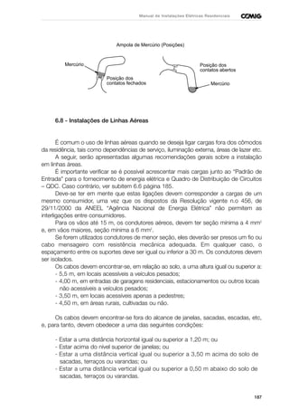 187
Manual de Instalações Elétricas Residenciais
Ampola de Mercúrio (Posições)
Posição dos
contatos abertos
Mercúrio
Mercúrio
Posição dos
contatos fechados
6.8 - Instalações de Linhas Aéreas
É comum o uso de linhas aéreas quando se deseja ligar cargas fora dos cômodos
da residência, tais como dependências de serviço, iluminação externa, áreas de lazer etc.
A seguir, serão apresentadas algumas recomendações gerais sobre a instalação
em linhas áreas.
É importante verificar se é possível acrescentar mais cargas junto ao “Padrão de
Entrada” para o fornecimento de energia elétrica e Quadro de Distribuição de Circuitos
– QDC. Caso contrário, ver subitem 6.6 página 185.
Deve-se ter em mente que estas ligações devem corresponder a cargas de um
mesmo consumidor, uma vez que os dispostos da Resolução vigente n.o 456, de
29/11/2000 da ANEEL “Agência Nacional de Energia Elétrica” não permitem as
interligações entre consumidores.
Para os vãos até 15 m, os condutores aéreos, devem ter seção mínima a 4 mm2
e, em vãos maiores, seção mínima a 6 mm2
.
Se forem utilizados condutores de menor seção, eles deverão ser presos um fio ou
cabo mensageiro com resistência mecânica adequada. Em qualquer caso, o
espaçamento entre os suportes deve ser igual ou inferior a 30 m. Os condutores devem
ser isolados.
Os cabos devem encontrar-se, em relação ao solo, a uma altura igual ou superior a:
- 5,5 m, em locais acessíveis a veículos pesados;
- 4,00 m, em entradas de garagens residenciais, estacionamentos ou outros locais
não acessíveis a veículos pesados;
- 3,50 m, em locais acessíveis apenas a pedestres;
- 4,50 m, em áreas rurais, cultivadas ou não.
Os cabos devem encontrar-se fora do alcance de janelas, sacadas, escadas, etc,
e, para tanto, devem obedecer a uma das seguintes condições:
- Estar a uma distância horizontal igual ou superior a 1,20 m; ou
- Estar acima do nível superior de janelas; ou
- Estar a uma distância vertical igual ou superior a 3,50 m acima do solo de
sacadas, terraços ou varandas; ou
- Estar a uma distância vertical igual ou superior a 0,50 m abaixo do solo de
sacadas, terraços ou varandas.
 