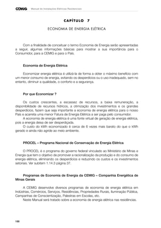 188
Manual de Instalações Elétricas Residenciais
CAPÍTULO 7
ECONOMIA DE ENERGIA ELÉTRICA
Com a finalidade de conceituar o termo Economia de Energia serão apresentadas
a seguir, algumas informações básicas para mostrar a sua importância para o
Consumidor, para a CEMIG e para o País.
Economia de Energia Elétrica
Economizar energia elétrica é utilizá-la de forma a obter o máximo benefício com
um menor consumo de energia, evitando os desperdícios ou o uso inadequado, sem no
entanto, diminuir a qualidade, o conforto e a segurança.
Por que Economizar ?
Os custos crescentes, a escassez de recursos, a baixa remuneração, a
disponibilidade de recursos hídricos, a otimização dos investimentos e os grandes
desperdícios, fazem que seja importante a economia de energia elétrica para o nosso
País e acarreta uma menor Fatura de Energia Elétrica a ser paga pelo consumidor.
A economia de energia elétrica é uma fonte virtual de geração de energia elétrica,
pois a energia deixa de ser desperdiçada.
O custo do kWh economizado é cerca de 6 vezes mais barato do que o kWh
gerado e ainda não agride ao meio ambiente.
PROCEL – Programa Nacional de Conservação de Energia Elétrica
O PROCEL é o programa do governo federal vinculado ao Ministério de Minas e
Energia que tem o objetivo de promover a racionalização da produção e do consumo de
energia elétrica, eliminando os desperdícios e reduzindo os custos e os investimentos
setoriais. Ver subitem 1.14.3 página 37.
Programas de Economia de Energia da CEMIG – Companhia Energética de
Minas Gerais
A CEMIG desenvolve diversos programas de economia de energia elétrica em
Indústrias, Comércios, Serviços, Residências, Propriedades Rurais, Iluminação Pública,
Campanhas de Conscientização, Palestras em Escolas, etc.
Neste Manual será tratado sobre a economia de energia elétrica nas residências.
 