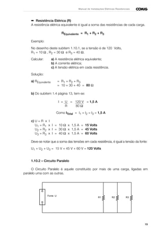 19
Manual de Instalações Elétricas Residenciais
➡ Resistência Elétrica (R)
A resistência elétrica equivalente é igual a soma das resistências de cada carga.
REquivalente = R1 + R2 + R3
Exemplo:
No desenho deste subitem 1.10.1, se a tensão é de 120 Volts,
R1 = 10 Ω , R2 = 30 Ω e R3 = 40 Ω.
Calcular: a) A resistência elétrica equivalente;
b) A corrente elétrica;
c) A tensão elétrica em cada resistência.
Solução:
a) REquivalente = R1 + R2 + R3
= 10 + 30 + 40 = 80 Ω
b) Do subitem 1.4 página 13, tem-se:
I = U = 120 V = 1,5 A
R 80 Ω
Como ITotal = I1 = I2 = I3 = 1,5 A
c) U = R x I
U1 = R1 x I = 10 Ω x 1,5 A = 15 Volts
U2 = R2 x I = 30 Ω x 1,5 A = 45 Volts
U3 = R3 x I = 40 Ω x 1,5 A = 60 Volts
Deve-se notar que a soma das tensões em cada resistência, é igual a tensão da fonte:
U1 + U2 + U3 = 15 V + 45 V + 60 V = 120 Volts
1.10.2 – Circuito Paralelo
O Circuito Paralelo é aquele constituído por mais de uma carga, ligadas em
paralelo uma com as outras.
R1 R2 R3
Fonte U
 