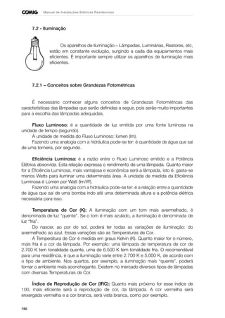 190
Manual de Instalações Elétricas Residenciais
7.2 - Iluminação
Os aparelhos de Iluminação – Lâmpadas, Luminárias, Reatores, etc,
estão em constante evolução, surgindo a cada dia equipamentos mais
eficientes. É importante sempre utilizar os aparelhos de iluminação mais
eficientes.
7.2.1 – Conceitos sobre Grandezas Fotométricas
É necessário conhecer alguns conceitos de Grandezas Fotométricas das
características das lâmpadas que serão definidas a seguir, pois serão muito importantes
para a escolha das lâmpadas adequadas.
Fluxo Luminoso: é a quantidade de luz emitida por uma fonte luminosa na
unidade de tempo (segundo).
A unidade de medida do Fluxo Luminoso: lúmen (lm).
Fazendo uma analogia com a hidráulica pode-se ter: é quantidade de água que sai
de uma torneira, por segundo.
Eficiência Luminosa: é a razão entre o Fluxo Luminoso emitido e a Potência
Elétrica absorvida. Esta relação expressa o rendimento de uma lâmpada. Quanto maior
for a Eficiência Luminosa, mais vantajosa e econômica será a lâmpada, isto é, gasta-se
menos Watts para iluminar uma determinada área. A unidade de medida da Eficiência
Luminosa é Lúmen por Watt (lm/W).
Fazendo uma analogia com a hidráulica pode-se ter: é a relação entre a quantidade
de água que sai de uma bomba indo até uma determinada altura e a potência elétrica
necessária para isso.
Temperatura de Cor (K): A iluminação com um tom mais avermelhado, é
denominada de luz “quente”. Se o tom é mais azulado, a iluminação é denominada de
luz “fria”.
Do nascer, ao por do sol, poderá ter todas as variações de iluminação: do
avermelhado ao azul. Essas variações são as Temperaturas de Cor.
A Temperatura de Cor é medida em graus Kelvin (K). Quanto maior for o número,
mais fria é a cor da lâmpada. Por exemplo: uma lâmpada de temperatura de cor de
2.700 K tem tonalidade quente, uma de 6.500 K tem tonalidade fria. O recomendável
para uma residência, é que a iluminação varie entre 2.700 K e 5.000 K, de acordo com
o tipo de ambiente. Nos quartos, por exemplo, a iluminação mais “quente”, poderá
tornar o ambiente mais aconchegante. Existem no mercado diversos tipos de lâmpadas
com diversas Temperaturas de Cor.
Índice de Reprodução de Cor (IRC): Quanto mais próximo for esse índice de
100, mais eficiente será a reprodução de cor, da lâmpada. A cor vermelha será
enxergada vermelha e a cor branca, será vista branca, como por exemplo.
 