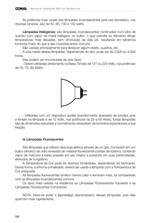 192
Manual de Instalações Elétricas Residenciais
As potências mais usuais das lâmpadas incandescentes para uso doméstico, nas
diversas tensões, são de 40, 60, 100 e 150 watts.
Lâmpadas Halógenas: são lâmpadas incandescentes construídas num tubo de
quartzo com vapor de metal halógeno no bulbo, o que permite ao filamento atingir
temperaturas mais elevadas, sem diminuição da vida útil, resultando em eficiência
luminosa maior do que a das incandescentes comuns.
São usadas principalmente para destacar algum objeto, quadros, etc.
A vida média destas lâmpadas, dependendo do tipo, pode ser de 2.000 ou 4.000
horas.
Elas podem ser encontradas de dois tipos:
- Serem utilizadas diretamente na Baixa Tensão de 127 ou 220 Volts, nas potências
de 50, 75, 90 Watts.
- Utilizadas com um dispositivo auxiliar (transformador abaixador de tensão), pois
a tensão na lâmpada é de 12 Volts, nas potências de 20 e 50 Watts. Essas lâmpadas
são de dimensões reduzidas e normalmente necessitam de luminária especial para a sua
fixação.
b) Lâmpadas Fluorescentes
São lâmpadas que utilizam descarga elétrica através de um gás. Consistem em um
bulbo cilíndrico de vidro revestido de material fluorescente (cristais de fósforo), contendo
vapor de mercúrio a baixa pressão em seu interior e portando em suas extremidades,
eletrodos de tungstênio.
A Temperatura de Cor pode ter diversas tonalidades, dependendo do fabricante.
Dessa forma, conforme a finalidade, deverá ser usada a lâmpada com a Temperatura de
Cor adequada.
As lâmpadas fluorescentes emitem menos calor e iluminam mais, se comparadas
com as lâmpadas incandescentes comuns.
Os tipos mais usados na residência as Lâmpadas Fluorescentes Tubulares e as
Lâmpadas Fluorescentes Compactas.
NOTA: Deve-se evitar o liga/desliga desnecessário dessas lâmpadas, pois elas
queimam mais rapidamente.
 