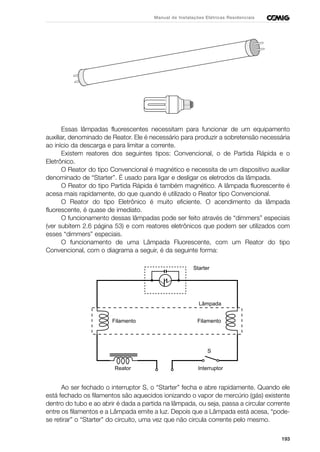 193
Manual de Instalações Elétricas Residenciais
Essas lâmpadas fluorescentes necessitam para funcionar de um equipamento
auxiliar, denominado de Reator. Ele é necessário para produzir a sobretensão necessária
ao início da descarga e para limitar a corrente.
Existem reatores dos seguintes tipos: Convencional, o de Partida Rápida e o
Eletrônico.
O Reator do tipo Convencional é magnético e necessita de um dispositivo auxiliar
denominado de “Starter”. É usado para ligar e desligar os eletrodos da lâmpada.
O Reator do tipo Partida Rápida é também magnético. A lâmpada fluorescente é
acesa mais rapidamente, do que quando é utilizado o Reator tipo Convencional.
O Reator do tipo Eletrônico é muito eficiente. O acendimento da lâmpada
fluorescente, é quase de imediato.
O funcionamento dessas lâmpadas pode ser feito através de “dimmers” especiais
(ver subitem 2.6 página 53) e com reatores eletrônicos que podem ser utilizados com
esses “dimmers” especiais.
O funcionamento de uma Lâmpada Fluorescente, com um Reator do tipo
Convencional, com o diagrama a seguir, é da seguinte forma:
Ao ser fechado o interruptor S, o “Starter” fecha e abre rapidamente. Quando ele
está fechado os filamentos são aquecidos ionizando o vapor de mercúrio (gás) existente
dentro do tubo e ao abrir é dada a partida na lâmpada, ou seja, passa a circular corrente
entre os filamentos e a Lâmpada emite a luz. Depois que a Lâmpada está acesa, “pode-
se retirar” o “Starter” do circuito, uma vez que não circula corrente pelo mesmo.
Reator
S
Interruptor
FilamentoFilamento
Starter
Lâmpada
 