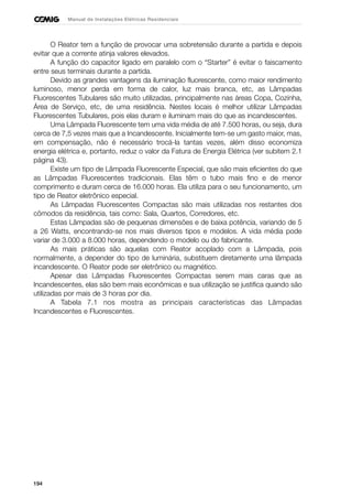 194
Manual de Instalações Elétricas Residenciais
O Reator tem a função de provocar uma sobretensão durante a partida e depois
evitar que a corrente atinja valores elevados.
A função do capacitor ligado em paralelo com o “Starter” é evitar o faiscamento
entre seus terminais durante a partida.
Devido as grandes vantagens da iluminação fluorescente, como maior rendimento
luminoso, menor perda em forma de calor, luz mais branca, etc, as Lâmpadas
Fluorescentes Tubulares são muito utilizadas, principalmente nas áreas Copa, Cozinha,
Área de Serviço, etc, de uma residência. Nestes locais é melhor utilizar Lâmpadas
Fluorescentes Tubulares, pois elas duram e iluminam mais do que as incandescentes.
Uma Lâmpada Fluorescente tem uma vida média de até 7.500 horas, ou seja, dura
cerca de 7,5 vezes mais que a Incandescente. Inicialmente tem-se um gasto maior, mas,
em compensação, não é necessário trocá-la tantas vezes, além disso economiza
energia elétrica e, portanto, reduz o valor da Fatura de Energia Elétrica (ver subitem 2.1
página 43).
Existe um tipo de Lâmpada Fluorescente Especial, que são mais eficientes do que
as Lâmpadas Fluorescentes tradicionais. Elas têm o tubo mais fino e de menor
comprimento e duram cerca de 16.000 horas. Ela utiliza para o seu funcionamento, um
tipo de Reator eletrônico especial.
As Lâmpadas Fluorescentes Compactas são mais utilizadas nos restantes dos
cômodos da residência, tais como: Sala, Quartos, Corredores, etc.
Estas Lâmpadas são de pequenas dimensões e de baixa potência, variando de 5
a 26 Watts, encontrando-se nos mais diversos tipos e modelos. A vida média pode
variar de 3.000 a 8.000 horas, dependendo o modelo ou do fabricante.
As mais práticas são aquelas com Reator acoplado com a Lâmpada, pois
normalmente, a depender do tipo de luminária, substituem diretamente uma lâmpada
incandescente. O Reator pode ser eletrônico ou magnético.
Apesar das Lâmpadas Fluorescentes Compactas serem mais caras que as
Incandescentes, elas são bem mais econômicas e sua utilização se justifica quando são
utilizadas por mais de 3 horas por dia.
A Tabela 7.1 nos mostra as principais características das Lâmpadas
Incandescentes e Fluorescentes.
 
