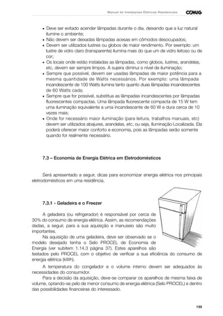 199
Manual de Instalações Elétricas Residenciais
• Deve ser evitado acender lâmpadas durante o dia, deixando que a luz natural
ilumine o ambiente;
• Não devem ser deixadas lâmpadas acesas em cômodos desocupados;
• Devem ser utilizados lustres ou globos de maior rendimento. Por exemplo: um
lustre de vidro claro (transparente) ilumina mais do que um de vidro leitoso ou de
cor;
• Os locais onde estão instaladas as lâmpadas, como globos, lustres, arandelas,
etc, devem ser sempre limpos. A sujeira diminui o nível de iluminação;
• Sempre que possível, devem ser usadas lâmpadas de maior potência para a
mesma quantidade de Watts necessários. Por exemplo: uma lâmpada
incandescente de 100 Watts ilumina tanto quanto duas lâmpadas incandescentes
de 60 Watts cada;
• Sempre que for possível, substitua as lâmpadas incandescentes por lâmpadas
fluorescentes compactas. Uma lâmpada fluorescente compacta de 15 W tem
uma iluminação equivalente a uma incandescente de 60 W e dura cerca de 10
vezes mais;
• Onde for necessário maior iluminação (para leitura, trabalhos manuais, etc)
devem ser utilizados abajures, arandelas, etc, ou seja, Iluminação Localizada. Ela
poderá oferecer maior conforto e economia, pois as lâmpadas serão somente
quando for realmente necessário.
7.3 – Economia de Energia Elétrica em Eletrodomésticos
Será apresentado a seguir, dicas para economizar energia elétrica nos principais
eletrodomésticos em uma residência.
7.3.1 - Geladeira e o Freezer
A geladeira (ou refrigerador) é responsável por cerca de
30% do consumo de energia elétrica. Assim, as recomendações
dadas, a seguir, para a sua aquisição e manuseio são muito
importantes.
Na aquisição de uma geladeira, deve ser observado se o
modelo desejado tenha o Selo PROCEL de Economia de
Energia (ver subitem 1.14.3 página 37). Estes aparelhos são
testados pelo PROCEL com o objetivo de verificar a sua eficiência do consumo de
energia elétrica (kWh).
A temperatura do congelador e o volume interno devem ser adequados às
necessidades do consumidor.
Para a decisão da aquisição, deve-se comparar os aparelhos de mesma faixa de
volume, optando-se pelo de menor consumo de energia elétrica (Selo PROCEL) e dentro
das possibilidades financeiras do interessado.
 