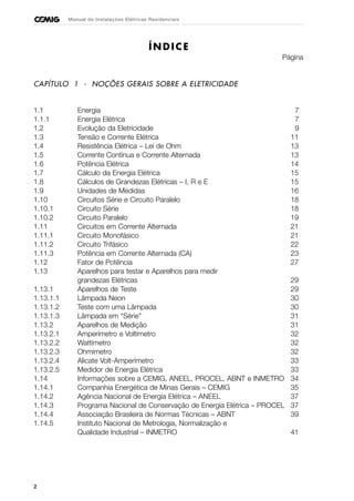 2
Manual de Instalações Elétricas Residenciais
ÍNDICE
Página
CAPÍTULO 1 - NOÇÕES GERAIS SOBRE A ELETRICIDADE
1.1 Energia 7
1.1.1 Energia Elétrica 7
1.2 Evolução da Eletricidade 9
1.3 Tensão e Corrente Elétrica 11
1.4 Resistência Elétrica – Lei de Ohm 13
1.5 Corrente Contínua e Corrente Alternada 13
1.6 Potência Elétrica 14
1.7 Cálculo da Energia Elétrica 15
1.8 Cálculos de Grandezas Elétricas – I, R e E 15
1.9 Unidades de Medidas 16
1.10 Circuitos Série e Circuito Paralelo 18
1.10.1 Circuito Série 18
1.10.2 Circuito Paralelo 19
1.11 Circuitos em Corrente Alternada 21
1.11.1 Circuito Monofásico 21
1.11.2 Circuito Trifásico 22
1.11.3 Potência em Corrente Alternada (CA) 23
1.12 Fator de Potência 27
1.13 Aparelhos para testar e Aparelhos para medir
grandezas Elétricas 29
1.13.1 Aparelhos de Teste 29
1.13.1.1 Lâmpada Neon 30
1.13.1.2 Teste com uma Lâmpada 30
1.13.1.3 Lâmpada em “Série” 31
1.13.2 Aparelhos de Medição 31
1.13.2.1 Amperímetro e Voltímetro 32
1.13.2.2 Wattímetro 32
1.13.2.3 Ohmímetro 32
1.13.2.4 Alicate Volt-Amperímetro 33
1.13.2.5 Medidor de Energia Elétrica 33
1.14 Informações sobre a CEMIG, ANEEL, PROCEL, ABNT e INMETRO 34
1.14.1 Companhia Energética de Minas Gerais – CEMIG 35
1.14.2 Agência Nacional de Energia Elétrica – ANEEL 37
1.14.3 Programa Nacional de Conservação de Energia Elétrica – PROCEL 37
1.14.4 Associação Brasileira de Normas Técnicas – ABNT 39
1.14.5 Instituto Nacional de Metrologia, Normalização e
Qualidade Industrial – INMETRO 41
 