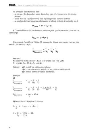 20
Manual de Instalações Elétricas Residenciais
As principais características são:
· as cargas não dependem umas das outras para o funcionamento do circuito
elétrico;
· existe mais de 1 (um) caminho para a passagem da corrente elétrica;
· as tensões elétricas nas cargas são iguais a tensão da fonte de alimentação, isto é:
UFonte = U1 = U2 = U3
A Corrente Elétrica (I) total absorvida pelas cargas é igual a soma das correntes de
cada carga:
ITotal = I1 + I2 + I3
O inverso da Resistência Elétrica (R) equivalente, é igual a soma dos inversos das
resistências de cada carga:
1 = 1 + 1 + 1
REquivalente = R1 R2 R3
Exemplo:
No desenho deste subitem 1.10.2, se a tensão é de 120 Volts,
R1 = 30 Ω, R2 = 20 Ω e R3 = 60 Ω.
Calcular: a) A resistência elétrica equivalente;
b) A corrente em cada resistência e a corrente elétrica total;
c) A tensão elétrica em cada resistência.
Solução:
a)
1 = 1 + 1 + 1
REquivalente R1 R2 R3
1 = 1 + 1 + 1 = 2 + 3 + 1 = 6
REquivalente 30 20 60 60 60
REquivalente = 60 = 10 Ω
6
b) Do subitem 1.4 página 13, tem-se:
I = U e I Total = I1 + I2 + I3
R
I1 = U = 120 V = 4 A
R1 30 Ω
 
