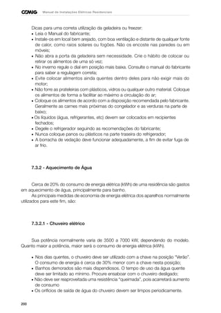 200
Manual de Instalações Elétricas Residenciais
Dicas para uma correta utilização da geladeira ou freezer:
• Leia o Manual do fabricante;
• Instale-os em local bem arejado, com boa ventilação e distante de qualquer fonte
de calor, como raios solares ou fogões. Não os encoste nas paredes ou em
móveis;
• Não abra a porta da geladeira sem necessidade. Crie o hábito de colocar ou
retirar os alimentos de uma só vez;
• No inverno regule o dial em posição mais baixa. Consulte o manual do fabricante
para saber a regulagem correta;
• Evite colocar alimentos ainda quentes dentro deles para não exigir mais do
motor;
• Não forre as prateleiras com plásticos, vidros ou qualquer outro material. Coloque
os alimentos de forma a facilitar ao máximo a circulação do ar;
• Coloque os alimentos de acordo com a disposição recomendada pelo fabricante.
Geralmente as carnes mais próximas do congelador e as verduras na parte de
baixo;
• Os líquidos (água, refrigerantes, etc) devem ser colocados em recipientes
fechados;
• Degele o refrigerador seguindo as recomendações do fabricante;
• Nunca coloque panos ou plásticos na parte traseira do refrigerador;
• A borracha de vedação deve funcionar adequadamente, a fim de evitar fuga de
ar frio.
7.3.2 - Aquecimento de Água
Cerca de 20% do consumo de energia elétrica (kWh) de uma residência são gastos
em aquecimento de água, principalmente para banho.
As principais medidas de economia de energia elétrica dos aparelhos normalmente
utilizados para este fim, são:
7.3.2.1 - Chuveiro elétrico
Sua potência normalmente varia de 3500 a 7000 kW, dependendo do modelo.
Quanto maior a potência, maior será o consumo de energia elétrica (kWh).
• Nos dias quentes, o chuveiro deve ser utilizado com a chave na posição “Verão”.
O consumo de energia é cerca de 30% menor com a chave nesta posição;
• Banhos demorados são mais dispendiosos. O tempo de uso da água quente
deve ser limitado ao mínimo. Procure ensaboar com o chuveiro desligado;
• Não deve ser reaproveitada uma resistência “queimada”, pois acarretará aumento
de consumo
• Os orifícios de saída de água do chuveiro devem ser limpos periodicamente.
 
