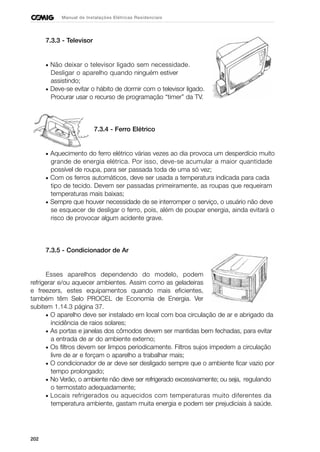 202
Manual de Instalações Elétricas Residenciais
7.3.3 - Televisor
• Não deixar o televisor ligado sem necessidade.
Desligar o aparelho quando ninguém estiver
assistindo;
• Deve-se evitar o hábito de dormir com o televisor ligado.
Procurar usar o recurso de programação “timer” da TV.
7.3.4 - Ferro Elétrico
• Aquecimento do ferro elétrico várias vezes ao dia provoca um desperdício muito
grande de energia elétrica. Por isso, deve-se acumular a maior quantidade
possível de roupa, para ser passada toda de uma só vez;
• Com os ferros automáticos, deve ser usada a temperatura indicada para cada
tipo de tecido. Devem ser passadas primeiramente, as roupas que requeiram
temperaturas mais baixas;
• Sempre que houver necessidade de se interromper o serviço, o usuário não deve
se esquecer de desligar o ferro, pois, além de poupar energia, ainda evitará o
risco de provocar algum acidente grave.
7.3.5 - Condicionador de Ar
Esses aparelhos dependendo do modelo, podem
refrigerar e/ou aquecer ambientes. Assim como as geladeiras
e freezers, estes equipamentos quando mais eficientes,
também têm Selo PROCEL de Economia de Energia. Ver
subitem 1.14.3 página 37.
• O aparelho deve ser instalado em local com boa circulação de ar e abrigado da
incidência de raios solares;
• As portas e janelas dos cômodos devem ser mantidas bem fechadas, para evitar
a entrada de ar do ambiente externo;
• Os filtros devem ser limpos periodicamente. Filtros sujos impedem a circulação
livre de ar e forçam o aparelho a trabalhar mais;
• O condicionador de ar deve ser desligado sempre que o ambiente ficar vazio por
tempo prolongado;
• No Verão, o ambiente não deve ser refrigerado excessivamente; ou seja, regulando
o termostato adequadamente;
• Locais refrigerados ou aquecidos com temperaturas muito diferentes da
temperatura ambiente, gastam muita energia e podem ser prejudiciais à saúde.
 