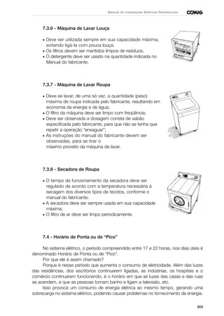 203
Manual de Instalações Elétricas Residenciais
7.3.6 - Máquina de Lavar Louça
• Deve ser utilizada sempre em sua capacidade máxima,
evitando ligá-la com pouca louça;
• Os filtros devem ser mantidos limpos de resíduos;
• O detergente deve ser usado na quantidade indicada no
Manual do fabricante.
7.3.7 - Máquina de Lavar Roupa
• Deve-se lavar, de uma só vez, a quantidade (peso)
máxima de roupa indicada pelo fabricante, resultando em
economia de energia e de água;
• O filtro da máquina deve ser limpo com freqüência;
• Deve ser observada a dosagem correta de sabão
especificada pelo fabricante, para que não se tenha que
repetir a operação “enxaguar”;
• As instruções do manual do fabricante devem ser
observadas, para se tirar o
máximo proveito da máquina de lavar.
7.3.8 - Secadora de Roupa
• O tempo de funcionamento da secadora deve ser
regulado de acordo com a temperatura necessária à
secagem dos diversos tipos de tecidos, conforme o
manual do fabricante;
• A secadora deve ser sempre usada em sua capacidade
máxima;
• O filtro de ar deve ser limpo periodicamente.
7.4 - Horário de Ponta ou de “Pico”
No sistema elétrico, o período compreendido entre 17 e 22 horas, nos dias úteis é
denominado Horário de Ponta ou de “Pico”.
Por que ele é assim chamado?
Porque é nesse período que aumenta o consumo de eletricidade. Além das luzes
das residências, dos escritórios continuarem ligadas, as indústrias, os hospitais e o
comércio continuarem funcionando, é o horário em que as luzes das casas e das ruas
se acendem, e que as pessoas tomam banho e ligam a televisão, etc.
Isso provoca um consumo de energia elétrica ao mesmo tempo, gerando uma
sobrecarga no sistema elétrico, podendo causar problemas no fornecimento de energia.
 