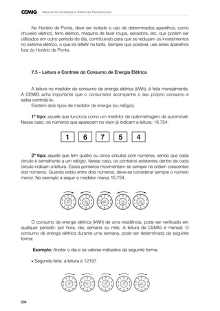 204
Manual de Instalações Elétricas Residenciais
No Horário de Ponta, deve ser evitado o uso de determinados aparelhos, como
chuveiro elétrico, ferro elétrico, máquina de lavar roupa, secadora, etc, que podem ser
utilizados em outro período do dia, contribuindo para que se reduzam os investimentos
no sistema elétrico, o que irá refletir na tarifa. Sempre que possível, use estes aparelhos
fora do Horário de Ponta.
7.5 - Leitura e Controle do Consumo de Energia Elétrica
A leitura no medidor do consumo de energia elétrica (kWh), é feita mensalmente.
A CEMIG acha importante que o consumidor acompanhe o seu próprio consumo e
saiba controlá-lo.
Existem dois tipos de medidor de energia (ou relógio).
1º tipo: aquele que funciona como um medidor de quilometragem de automóvel.
Nesse caso, os números que aparecem no visor já indicam a leitura: 16.754.
2º tipo: aquele que tem quatro ou cinco círculos com números, sendo que cada
círculo é semelhante a um relógio. Nesse caso, os ponteiros existentes dentro de cada
círculo indicam a leitura. Esses ponteiros movimentam-se sempre na ordem crescentes
dos números. Quando estão entre dois números, deve-se considerar sempre o número
menor. No exemplo a seguir o medidor marca 16.754.
O consumo de energia elétrica (kWh) de uma residência, pode ser verificado em
qualquer período: por hora, dia, semana ou mês. A leitura da CEMIG é mensal. O
consumo de energia elétrica durante uma semana, pode ser determinada da seguinte
forma:
Exemplo: Anotar o dia e os valores indicados da seguinte forma:
• Segunda-feira: a leitura é 12197
1 6 7 5 4
2
37
8
0 19
6
5
4
0 91
4
5
6
7
82
3
2
37
8
0 19
6
5
4
0 91
4
5
6
7
82
3
2
37
8
0 19
6
5
4
2
37
8
0 19
6
5
4
0 91
4
5
6
7
82
3
2
37
8
0 19
6
5
4
0 91
4
5
6
7
82
3
2
37
8
0 19
6
5
4
 