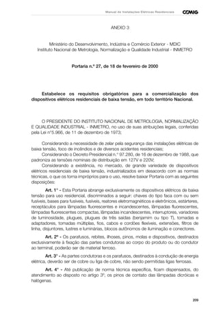 209
Manual de Instalações Elétricas Residenciais
ANEXO 3
Ministério do Desenvolvimento, Indústria e Comércio Exterior - MDIC
Instituto Nacional de Metrologia, Normalização e Qualidade Industrial - INMETRO
Portaria n.º 27, de 18 de fevereiro de 2000
Estabelece os requisitos obrigatórios para a comercialização dos
dispositivos elétricos residenciais de baixa tensão, em todo território Nacional.
O PRESIDENTE DO INSTITUTO NACIONAL DE METROLOGIA, NORMALIZAÇÃO
E QUALIDADE INDUSTRIAL - INMETRO, no uso de suas atribuições legais, conferidas
pela Lei n°5.966, de 11 de dezembro de 1973;
Considerando a necessidade de zelar pela segurança das instalações elétricas de
baixa tensão, foco de incêndios e de diversos acidentes residenciais;
Considerando o Decreto Presidencial n.° 97.280, de 16 de dezembro de 1988, que
padroniza as tensões nominais de distribuição em 127V e 220V;
Considerando a existência, no mercado, de grande variedade de dispositivos
elétricos residenciais de baixa tensão, industrializados em desacordo com as normas
técnicas, o que os torna impróprios para o uso, resolve baixar Portaria com as seguintes
disposições:
Art. 1° - Esta Portaria abrange exclusivamente os dispositivos elétricos de baixa
tensão para uso residencial, discriminados a seguir: chaves do tipo faca com ou sem
fusíveis, bases para fusíveis, fusíveis, reatores eletromagnéticos e eletrônicos, estárteres,
receptáculos para lâmpadas fluorescentes e incandescentes, lâmpadas fluorescentes,
lâmpadas fluorescentes compactas, lâmpadas incandescentes, interruptores, variadores
de luminosidade, plugues, plugues de três saídas (benjamim ou tipo T), tomadas e
adaptadores, tomadas múltiplas, fios, cabos e cordões flexíveis, extensões, filtros de
linha, disjuntores, lustres e luminárias, blocos autônomos de iluminação e conectores.
Art. 2º - Os parafusos, rebites, ilhoses, pinos, molas e dispositivos, destinados
exclusivamente à fixação das partes condutoras ao corpo do produto ou do condutor
ao terminal, poderão ser de material ferroso.
Art. 3° - As partes condutoras e os parafusos, destinados à condução de energia
elétrica, deverão ser de cobre ou liga de cobre, não sendo permitidas ligas ferrosas.
Art. 4° - Até publicação de norma técnica específica, ficam dispensados, do
atendimento ao disposto no artigo 3º, os pinos de contato das lâmpadas dicróicas e
halógenas.
 