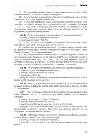 211
Manual de Instalações Elétricas Residenciais
§ 1° - Os receptáculos deverão possuir um sistema de travamento contra rotação
acidental quando da colocação ou retirada da lâmpada.
§ 2° - Os terminais dos receptáculos deverão estar protegidos para evitar o contato
acidental do usuário com as partes condutoras.
§ 3° - A rosca dos receptáculos não pode ser acessada externamente, bem como
deverá ter profundidade suficiente para permitir o total encaixe do casquilho da lâmpada.
§ 4° - Não serão abrangidos, por esta Portaria, os receptáculos cujas
características construtivas especiais determinem sua utilização exclusiva em um
equipamento ou aparelho eletrodoméstico.
Art. 14 - As lâmpadas fluorescentes deverão ter as seguintes indicações:
a) o nome, a marca ou o logotipo do fabricante;
b) a potência nominal em Watt (W).
§ 1° - Os casquilhos das lâmpadas fluorescentes compactas, com reator
integrado, do tipo EDSON (rosca), poderão ser de alumínio.
§ 2°- As lâmpadas fluorescentes compactas, com reator integrado, deverão, além
do especificado neste artigo, observar o disposto no artigo 4° ou no artigo 5°, desta
Portaria, de acordo com a sua especificação.
§ 3°- As lâmpadas fluorescentes compactas, com reator integrado, poderão ser
comercializadas pelos fabricantes até 30 de junho de 2000, sem a indicação exigida no
parágrafo segundo deste artigo, no corpo do produto. Esta exigência deverá ser
verificada, no comércio, a partir de 01 de janeiro de 2001. Estas informações poderão
ser dadas por meio de etiquetas auto adesivas, indeléveis e permanentes.
Art. 15 - As lâmpadas incandescentes deverão ter as seguintes indicações:
a) o nome, a marca ou o logotipo do fabricante;
b) a tensão a que se destinam em Volt (V);
c) a potência em Watt (W).
Parágrafo Único - Os casquilhos das lâmpadas incandescentes, do tipo EDSON
(rosca), também poderão ser de alumínio.
Art. 16 - Até a publicação da norma técnica específica, os pinos de contato das
lâmpadas dicróicas e halógenas estarão dispensados de atender ao disposto no artigo
3º, desta Portaria.
Art.17 - Os interruptores, variadores de luminosidade, plugues, plugues de três
saídas (benjamim ou tipo T), tomadas e adaptadores deverão ter as seguintes
indicações:
a) o nome , a marca ou o logotipo do fabricante;
b) a tensão a que se destinam em Volt (V);
c) a potência em Watt (W) ou a corrente nominal em Ampère (A).
Parágrafo único - Não serão abrangidos, por esta Portaria, os interruptores cujas
características construtivas especiais determinem sua utilização exclusiva em um
equipamento ou aparelho eletrodoméstico.
Art. 18 - As tomadas múltiplas, internamente interligadas, constituídas apenas de
tomadas fêmeas, deverão ter as seguintes indicações:
a) o nome, a marca ou o logotipo do fabricante;
b) a tensão a que se destinam em Volt (V),marcada opcionalmente em cada
tomada;
 