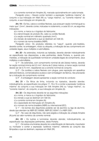 212
Manual de Instalações Elétricas Residenciais
c) a corrente nominal em Ampère (A), marcada opcionalmente em cada tomada.
Parágrafo único – Deverá conter também a expressão “potência máxima” do
conjunto e sua indicação em Watt (W) ou “carga máxima”, ou “corrente máxima” do
conjunto, e sua indicação em Ampère (A).
Art. 19 - Os fios, cabos e cordões flexíveis, que possuam seção nominal igual ou
maior que 1,5mm˝, deverão conter, indicadas no isolamento, a cada 50 cm, as seguintes
indicações:
a) o nome, a marca ou o logotipo do fabricante;
b) a denominação do produto (fio, cabo ou cordão flexível);
c) a seção nominal em milímetro quadrado (mm˝);
d) a tensão de isolamento a que se destinam em Volt (V);
e) o número da norma brasileira (NBR).
Parágrafo único- Os produtos referidos no “caput”, quando pré-medidos,
deverão conter, na embalagem, rótulo ou etiqueta, a indicação de seu comprimento em
unidades legais, seus múltiplos e submúltiplos.
Art. 20 - As extensões, incluindo as injetadas, deverão atender individualmente
ao especificado nas disposições, a elas pertinentes, desta Portaria, e, quando pré-
medidas, a indicação da quantidade nominal em unidades legais de comprimento, seus
múltiplos e submúltiplos.
§ 1º - As extensões, com comprimento nominal de até 2(dois) metros, deverão
ter seção nominal mínima de 0,5 mm˝. Acima de 2 (dois) metros, a menor seção nominal
deverá ser de 0,75 mm˝, respeitando-se a corrente nominal do conjunto.
§ 2º - Os cordões e cabos flexíveis com plugue, para reposição em aparelhos
eletrodomésticos, comercializados avulsos e sem embalagem de fábrica, não precisarão
ter a indicação do comprimento nominal.
§ 3º - A embalagem deverá apresentar a seção nominal do condutor.
Art. 21 - Os filtros de linha, incluindo os injetados, deverão atender,
individualmente, ao especificado nos artigos 17, 18 e 19, e conter a expressão “potência
máxima” do conjunto e sua indicação em Volt Ampère (VA) ou “carga máxima”, ou
“corrente máxima”, do conjunto, e sua indicação em Ampère (A).
Art. 22 - Os disjuntores deverão ter as seguintes indicações:
a) o nome, a marca ou o logotipo do fabricante;
b) a tensão a que se destinam em Volt (V);
c) a corrente nominal em Ampère (A);
d) a capacidade de interrupção em Ampère (A);
e) o número da norma brasileira (NBR) ou internacional (IEC).
§ 1° - Os bornes dos disjuntores poderão ser de alumínio ou liga de alumínio,
desde que atendam às NBR IEC 60898, NBR IEC 60947-2 e NBR 5361.
§ 2° - No caso de disjuntores, não será exigida a indicação da unidade Ampère
(A) junto ao valor numérico da corrente nominal.
Art. 23 - Os lustres e luminárias deverão atender, individualmente, ao
especificado nas disposições pertinentes, desta Portaria.
§ 1° - Os lustres e luminárias deverão ter a identificação do fabricante, importador
ou montador e conter a expressão “potência máxima”, referente ao conjunto das
lâmpadas a que se destinam, expressa em Watt (W).
 