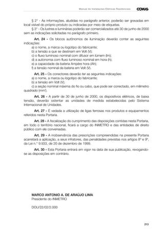 213
Manual de Instalações Elétricas Residenciais
§ 2° - As informações, aludidas no parágrafo anterior, poderão ser gravadas em
local visível do próprio produto ou indicadas por meio de etiquetas.
§ 3° - Os lustres e luminárias poderão ser comercializados até 30 de junho de 2000
sem as indicações solicitadas no parágrafo primeiro.
Art. 24 - Os blocos autônomos de iluminação deverão conter as seguintes
indicações:
a) o nome, a marca ou logotipo do fabricante;
b) a tensão a que se destinam em Volt (V);
c) o fluxo luminoso nominal com difusor em lúmem (lm);
d) a autonomia com fluxo luminoso nominal em hora (h);
e) a capacidade da bateria Ampère hora (Ah);
f) a tensão nominal da bateria em Volt (V).
Art. 25 - Os conectores deverão ter as seguintes indicações:
a) o nome, a marca ou logotipo do fabricante;
b) a tensão em Volt (V);
c) a seção nominal máxima do fio ou cabo, que pode ser conectado, em milímetro
quadrado (mm˝).
Art. 26 - A partir de 30 de junho de 2000, os dispositivos elétricos, de baixa
tensão, deverão ostentar as unidades de medida estabelecidas pelo Sistema
Internacional de Unidades.
Art. 27 - É vedada a utilização de ligas ferrosas nos produtos e equipamentos
referidos nesta Portaria.
Art. 28 - A fiscalização do cumprimento das disposições contidas nesta Portaria,
em todo o território nacional, ficará a cargo do INMETRO e das entidades de direito
público com ele conveniadas.
Art. 29 - A inobservância das prescrições compreendidas na presente Portaria
acarretará a aplicação, a seus infratores, das penalidades previstas nos artigos 8º e 9º,
da Lei n.° 9.933, de 20 de dezembro de 1999.
Art. 30 - Esta Portaria entrará em vigor na data de sua publicação, revogando-
se as disposições em contrário.
MARCO ANTONIO A. DE ARAÚJO LIMA
Presidente do INMETRO
DOU/22/02/2.000
 