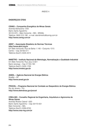 214
Manual de Instalações Elétricas Residenciais
ANEXO 4
ENDEREÇOS ÚTEIS
CEMIG – Companhia Energética de Minas Gerais
Avenida Barbacena 1200
Bairro Santo Agostinho
30123-970 – Belo Horizonte – MG - BRASIL
Telefone: 0800 310 196 - e-mail: atendimento@cemig.com.br
http://www.cemig.com.br
ABNT – Associação Brasileira de Normas Técnicas
http://www.abnt.org.br
Em Belo Horizonte: Rua da Bahia 1.148 – Conjunto 1015
Centro – Cep 30160-011
Telefone (0xx31) 3226-4014
INMETRO - Instituto Nacional de Metrologia, Normalização e Qualidade Industrial
Em Belo Horizonte: Rua Jacuí 3.921
Bairro Ipiranga – Cep 31160-190
Telefone (0xx31) 3426-1769
http://www.inmetro.gov.br
ANEEL – Agência Nacional de Energia Elétrica
Brasília – DF.
http://www.aneel.gov.br
PROCEL – Programa Nacional de Combate ao Desperdício de Energia Elétrica
Rio de Janeiro – RJ.
http://www.eletrobras.gov/procel
CREA-MG - Conselho Regional de Engenharia, Arquitetura e Agronomia de
Minas Gerais
Avenida Álvares Cabral 1.600
Bairro Santo Agostinho – Cep 30170-001
Belo Horizonte – MG.
Telefone (0xx31) 3299-8700
http://www.crea-mg.com.br
 