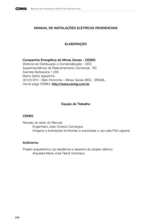 218
Manual de Instalações Elétricas Residenciais
MANUAL DE INSTALAÇÕES ELÉTRICAS RESIDENCIAIS
ELABORAÇÃO
Companhia Energética de Minas Gerais - CEMIG
Diretoria de Distribuição e Comercialização - DDC
Superintendência de Relacionamento Comercial - RC
Avenida Barbacena 1.200
Bairro Santo Agostinho
30123-970 – Belo Horizonte – Minas Gerais (MG) - BRASIL.
Home page CEMIG: http://www.cemig.com.br
Equipe de Trabalho
CEMIG
Revisão do texto do Manual:
Engenheiro João Octavio Camargos.
Imagens e ilustrações fornecidas e autorizada o uso pela Pial Legrand
Autônoma
Projeto arquitetônico da residência e desenho do projeto elétrico:
Arquiteta Maria José Filardi Victoriano.
 
