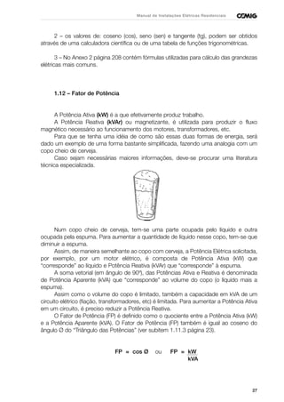 27
Manual de Instalações Elétricas Residenciais
2 – os valores de: coseno (cos), seno (sen) e tangente (tg), podem ser obtidos
através de uma calculadora científica ou de uma tabela de funções trigonométricas.
3 – No Anexo 2 página 208 contém fórmulas utilizadas para cálculo das grandezas
elétricas mais comuns.
1.12 – Fator de Potência
A Potência Ativa (kW) é a que efetivamente produz trabalho.
A Potência Reativa (kVAr) ou magnetizante, é utilizada para produzir o fluxo
magnético necessário ao funcionamento dos motores, transformadores, etc.
Para que se tenha uma idéia de como são essas duas formas de energia, será
dado um exemplo de uma forma bastante simplificada, fazendo uma analogia com um
copo cheio de cerveja.
Caso sejam necessárias maiores informações, deve-se procurar uma literatura
técnica especializada.
Num copo cheio de cerveja, tem-se uma parte ocupada pelo líquido e outra
ocupada pela espuma. Para aumentar a quantidade de líquido nesse copo, tem-se que
diminuir a espuma.
Assim, de maneira semelhante ao copo com cerveja, a Potência Elétrica solicitada,
por exemplo, por um motor elétrico, é composta de Potência Ativa (kW) que
“corresponde” ao líquido e Potência Reativa (kVAr) que “corresponde” à espuma.
A soma vetorial (em ângulo de 90º), das Potências Ativa e Reativa é denominada
de Potência Aparente (kVA) que “corresponde” ao volume do copo (o líquido mais a
espuma).
Assim como o volume do copo é limitado, também a capacidade em kVA de um
circuito elétrico (fiação, transformadores, etc) é limitada. Para aumentar a Potência Ativa
em um circuito, é preciso reduzir a Potência Reativa.
O Fator de Potência (FP) é definido como o quociente entre a Potência Ativa (kW)
e a Potência Aparente (kVA). O Fator de Potência (FP) também é igual ao coseno do
ângulo Ø do “Triângulo das Potências” (ver subitem 1.11.3 página 23).
FP = cos Ø ou FP = kW
kVA
 