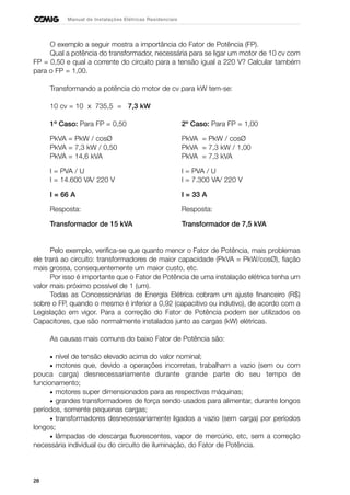 28
Manual de Instalações Elétricas Residenciais
O exemplo a seguir mostra a importância do Fator de Potência (FP).
Qual a potência do transformador, necessária para se ligar um motor de 10 cv com
FP = 0,50 e qual a corrente do circuito para a tensão igual a 220 V? Calcular também
para o FP = 1,00.
Transformando a potência do motor de cv para kW tem-se:
10 cv = 10 x 735,5 = 7,3 kW
1º Caso: Para FP = 0,50 2º Caso: Para FP = 1,00
PkVA = PkW / cosØ PkVA = PkW / cosØ
PkVA = 7,3 kW / 0,50 PkVA = 7,3 kW / 1,00
PkVA = 14,6 kVA PkVA = 7,3 kVA
I = PVA / U I = PVA / U
I = 14.600 VA/ 220 V I = 7.300 VA/ 220 V
I = 66 A I = 33 A
Resposta: Resposta:
Transformador de 15 kVA Transformador de 7,5 kVA
Pelo exemplo, verifica-se que quanto menor o Fator de Potência, mais problemas
ele trará ao circuito: transformadores de maior capacidade (PkVA = PkW/cosØ), fiação
mais grossa, consequentemente um maior custo, etc.
Por isso é importante que o Fator de Potência de uma instalação elétrica tenha um
valor mais próximo possível de 1 (um).
Todas as Concessionárias de Energia Elétrica cobram um ajuste financeiro (R$)
sobre o FP, quando o mesmo é inferior a 0,92 (capacitivo ou indutivo), de acordo com a
Legislação em vigor. Para a correção do Fator de Potência podem ser utilizados os
Capacitores, que são normalmente instalados junto as cargas (kW) elétricas.
As causas mais comuns do baixo Fator de Potência são:
• nível de tensão elevado acima do valor nominal;
• motores que, devido a operações incorretas, trabalham a vazio (sem ou com
pouca carga) desnecessariamente durante grande parte do seu tempo de
funcionamento;
• motores super dimensionados para as respectivas máquinas;
• grandes transformadores de força sendo usados para alimentar, durante longos
períodos, somente pequenas cargas;
• transformadores desnecessariamente ligados a vazio (sem carga) por períodos
longos;
• lâmpadas de descarga fluorescentes, vapor de mercúrio, etc, sem a correção
necessária individual ou do circuito de iluminação, do Fator de Potência.
 