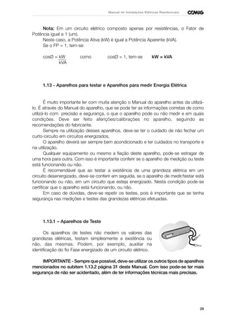 29
Manual de Instalações Elétricas Residenciais
Nota: Em um circuito elétrico composto apenas por resistências, o Fator de
Potência igual a 1 (um).
Neste caso, a Potência Ativa (kW) é igual a Potência Aparente (kVA).
Se o FP = 1, tem-se:
cosØ = kW como cosØ = 1, tem-se kW = kVA
kVA
1.13 - Aparelhos para testar e Aparelhos para medir Energia Elétrica
É muito importante ler com muita atenção o Manual do aparelho antes da utilizá-
lo. É através do Manual do aparelho, que se pode ter as informações corretas de como
utilizá-lo com precisão e segurança, o que o aparelho pode ou não medir e em quais
condições. Deve ser feito aferições/calibrações no aparelho, seguindo as
recomendações do fabricante.
Sempre na utilização desses aparelhos, deve-se ter o cuidado de não fechar um
curto-circuito em circuitos energizados.
O aparelho deverá ser sempre bem acondicionado e ter cuidados no transporte e
na utilização.
Qualquer equipamento ou mesmo a fiação deste aparelho, pode-se estragar de
uma hora para outra. Com isso é importante conferir se o aparelho de medição ou teste
está funcionando ou não.
É recomendável que ao testar a existência de uma grandeza elétrica em um
circuito desenergizado, deve-se conferir em seguida, se o aparelho de medir/testar está
funcionando ou não, em um circuito que esteja energizado. Nesta condição pode-se
certificar que o aparelho está funcionando, ou não.
Em caso de dúvidas, deve-se repetir os testes, pois é importante que se tenha
segurança nas medições e testes das grandezas elétricas efetuadas.
1.13.1 – Aparelhos de Teste
Os aparelhos de testes não medem os valores das
grandezas elétricas, testam simplesmente a existência ou
não, das mesmas. Podem, por exemplo, auxiliar na
identificação do fio Fase energizado de um circuito elétrico.
IMPORTANTE - Sempre que possível, deve-se utilizar os outros tipos de aparelhos
mencionados no subitem 1.13.2 página 31 deste Manual. Com isso pode-se ter mais
segurança de não ser acidentado, além de ter informações técnicas mais precisas.
 
