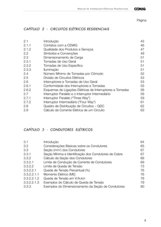 3
Manual de Instalações Elétricas Residenciais
Página
CAPÍTULO 2 - CIRCUITOS ELÉTRICOS RESIDENCIAIS
2.1 Introdução 43
2.1.1 Contatos com a CEMIG 46
2.1.2 Qualidade dos Produtos e Serviços 47
2.2 Símbolos e Convenções 49
2.3 Dimensionamento de Carga 51
2.3.1 Tomadas de Uso Geral 51
2.3.2 Tomadas de Uso Específico 51
2.3.3 Iluminação 51
2.4 Número Mínimo de Tomadas por Cômodo 52
2.5 Divisão de Circuitos Elétricos 53
2.6 Interruptores e Tomadas de Uso Geral 53
2.6.1 Conformidade dos Interruptores e Tomadas 55
2.6.2 Esquemas de Ligações Elétricas de Interruptores e Tomadas 56
2.7 Interruptor Paralelo e o Interruptor Intermediário 59
2.7.1 Interruptor Paralelo (“Three Way”) 59
2.7.2 Interruptor Intermediário (“Four Way”) 61
2.8 Quadro de Distribuição de Circuitos – QDC 62
2.9 Cálculo da Corrente Elétrica de um Circuito 63
CAPÍTULO 3 - CONDUTORES ELÉTRICOS
3.1 Introdução 64
3.2 Considerações Básicas sobre os Condutores 65
3.3 Seção (mm2
) dos Condutores 67
3.3.1 Seção Mínima e Identificação dos Condutores de Cobre 67
3.3.2 Cálculo da Seção dos Condutores 68
3.3.2.1 Limite de Condução de Corrente de Condutores 69
3.3.2.2 Limite de Queda de Tensão 73
3.3.2.2.1 Queda de Tensão Percentual (%) 76
3.3.2.2.1.1 Momento Elétrico (ME) 76
3.3.2.2.1.2 Queda de Tensão em V/A.km 78
3.3.2.2.1.3 Exemplos do Cálculo de Queda de Tensão 79
3.3.3 Exemplos do Dimensionamento da Seção de Condutores 80
 