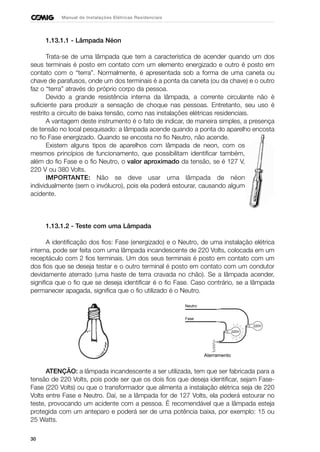 30
Manual de Instalações Elétricas Residenciais
1.13.1.1 - Lâmpada Néon
Trata-se de uma lâmpada que tem a característica de acender quando um dos
seus terminais é posto em contato com um elemento energizado e outro é posto em
contato com o “terra”. Normalmente, é apresentada sob a forma de uma caneta ou
chave de parafusos, onde um dos terminais é a ponta da caneta (ou da chave) e o outro
faz o “terra” através do próprio corpo da pessoa.
Devido a grande resistência interna da lâmpada, a corrente circulante não é
suficiente para produzir a sensação de choque nas pessoas. Entretanto, seu uso é
restrito a circuito de baixa tensão, como nas instalações elétricas residenciais.
A vantagem deste instrumento é o fato de indicar, de maneira simples, a presença
de tensão no local pesquisado: a lâmpada acende quando a ponta do aparelho encosta
no fio Fase energizado. Quando se encosta no fio Neutro, não acende.
Existem alguns tipos de aparelhos com lâmpada de neon, com os
mesmos princípios de funcionamento, que possibilitam identificar também,
além do fio Fase e o fio Neutro, o valor aproximado da tensão, se é 127 V,
220 V ou 380 Volts.
IMPORTANTE: Não se deve usar uma lâmpada de néon
individualmente (sem o invólucro), pois ela poderá estourar, causando algum
acidente.
1.13.1.2 - Teste com uma Lâmpada
A identificação dos fios: Fase (energizado) e o Neutro, de uma instalação elétrica
interna, pode ser feita com uma lâmpada incandescente de 220 Volts, colocada em um
receptáculo com 2 fios terminais. Um dos seus terminais é posto em contato com um
dos fios que se deseja testar e o outro terminal é posto em contato com um condutor
devidamente aterrado (uma haste de terra cravada no chão). Se a lâmpada acender,
significa que o fio que se deseja identificar é o fio Fase. Caso contrário, se a lâmpada
permanecer apagada, significa que o fio utilizado é o Neutro.
ATENÇÃO: a lâmpada incandescente a ser utilizada, tem que ser fabricada para a
tensão de 220 Volts, pois pode ser que os dois fios que deseja identificar, sejam Fase-
Fase (220 Volts) ou que o transformador que alimenta a instalação elétrica seja de 220
Volts entre Fase e Neutro. Daí, se a lâmpada for de 127 Volts, ela poderá estourar no
teste, provocando um acidente com a pessoa. É recomendável que a lâmpada esteja
protegida com um anteparo e poderá ser de uma potência baixa, por exemplo: 15 ou
25 Watts.
220V
220V
Aterramento
Fase
Neutro
 