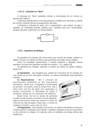 31
Manual de Instalações Elétricas Residenciais
1.13.1.3 - Lâmpada em “Série”
A Lâmpada em “Série” possibilita verificar a continuidade de um circuito ou
equipamento elétrico.
A lâmpada utilizada deve ser de baixa potência (15 Watts) a fim de limitar os valores
da corrente, evitando danos ao equipamento sob teste.
A lâmpada é colocada em série, com o equipamento a ser testado. Ao ligar o
aparelho, se a lâmpada acender, significa que o aparelho está com “continuidade”
(poderá não estar “queimado”) no circuito elétrico.
1.13.2 - Aparelhos de Medição
Os aparelhos de medição são instrumentos que, através de escalas, gráficos ou
dígitos, fornecem os valores numéricos das grandezas que estão sendo medidas.
Como foi ressaltado anteriormente, é sempre preferível a utilização desses
aparelhos, ao invés dos aparelhos de teste (ver subitem 1.13.1 página 29).
Os aparelhos de medição, segundo a maneira de indicar os valores medidos,
podem ser:
a) Indicadores: - são aparelhos que, através do movimento de um ponteiro em
uma escala ou de uma tela digital, fornecem os valores instantâneos das grandezas
medidas.
b) Registradores: - têm o princípio de
funcionamento semelhante ao dos instrumentos
indicadores, sendo que, é adaptado à extremidade
do ponteiro, uma pena, onde se coloca tinta. Sob a
pena corre uma tira de papel com graduação na
escala conveniente. A velocidade do papel é
constante, através de um mecanismo de relojoaria.
Deste modo, tem-se os valores da grandeza
medida a cada instante e durante o tempo desejado.
Alguns instrumentos deste tipo utilizam um disco ao
invés de tira (rolo) de papel, nesse caso, o tempo da
medição é limitado a uma volta do disco.
c) Integradores: - São aparelhos que somam os valores instantâneos e fornecem
a cada instante os resultados acumulados. O aparelho integrador pode ser de ponteiros
ou de ciclômetro ou dígitos. Um exemplo, são os medidores de energia elétrica das
residências.
 
