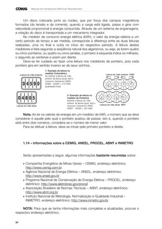 34
Manual de Instalações Elétricas Residenciais
Um disco colocado junto ao núcleo, que por força dos campos magnéticos
formados (da tensão e da corrente), quando a carga está ligada, passa a girar com
velocidade proporcional à energia consumida. Através de um sistema de engrenagens,
a rotação do disco é transportada a um mecanismo integrador.
No medidor de consumo energia elétrica (kWh), o valor da energia relativa a um
certo período de tempo a ser medida, corresponde à diferença entre as duas leituras
realizadas, uma no final e outra no início do respectivo período. A leitura destes
medidores é feita seguindo a seqüência natural dos algarismos, ou seja, se forem quatro
ou cinco ponteiros, ou quatro ou cinco janelas, o primeiro à esquerda indica os milhares,
o segundo as centenas e assim por diante.
Deve-se ter cuidado ao fazer uma leitura nos medidores de ponteiro, pois cada
ponteiro gira em sentido inverso ao de seus vizinhos.
Nota: Ao ler os valores de energia em um medidor de kWh, o número que se deve
considerar é aquele pelo qual o ponteiro acabou de passar, isto é, quando o ponteiro
está entre dois números, considera-se o número de menor valor.
Para se efetuar a leitura, deve-se iniciar pelo primeiro ponteiro a direita.
1.14 – Informações sobre a CEMIG, ANEEL, PROCEL, ABNT e INMETRO
Serão apresentadas a seguir, algumas informações bastante resumidas sobre:
• Companhia Energética de Minas Gerais – CEMIG, endereço eletrônico:
http://www.cemig.com.br
• Agência Nacional de Energia Elétrica – ANEEL, endereço eletrônico:
http://www.aneel.gov.br
• Programa Nacional de Conservação de Energia Elétrica – PROCEL, endereço
eletrônico: http://www.eletrobras.gov/procel
• Associação Brasileira de Normas Técnicas – ABNT, endereço eletrônico:
http://www.abnt.org.br
• Instituto Nacional de Metrologia, Normalização e Qualidade Industrial –
INMETRO, endereço eletrônico: http://www.inmetro.gov.br
NOTA: Para que se tenha informações mais completas e atualizadas, procure o
respectivo endereço eletrônico.
Leitura do mês anterior
Leitura do mês atual
2
37
8
0
19
6
5
4
0
91
2
3
4
5
6
0
91
4
5
6
7
8
5
2
37
8
0
19
6
5
4
Leitura do mês atual: 4857
Leitura do mês anterior: 4590
2
37
8
0
19
6
5
4
0
91
2
3
4
5
6
0
91
4
5
6
7
8
5
2
37
8
0
19
6
5
4
1- Exemplo de leitura no
medidor Ciclométrico
Se subtrair a leitura do mês
anterior da leitura atual, terá o
consumo mensal em (kWh)
04805 - 04590 = 215 kWh
(quilowatts-hora)
2- Exemplo de leitura no
medidor de Ponteiros
Subtrair a leitura do mês
anterior da leitura atual, terá o
consumo mensal em (kWh)
04857 - 04590 = 267 kWh
 