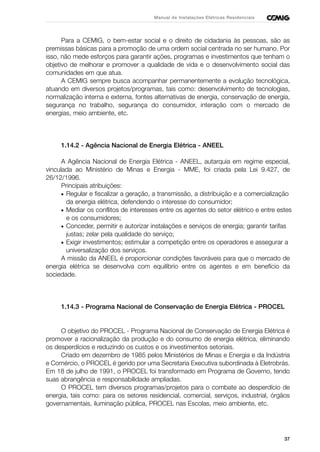 37
Manual de Instalações Elétricas Residenciais
Para a CEMIG, o bem-estar social e o direito de cidadania às pessoas, são as
premissas básicas para a promoção de uma ordem social centrada no ser humano. Por
isso, não mede esforços para garantir ações, programas e investimentos que tenham o
objetivo de melhorar e promover a qualidade de vida e o desenvolvimento social das
comunidades em que atua.
A CEMIG sempre busca acompanhar permanentemente a evolução tecnológica,
atuando em diversos projetos/programas, tais como: desenvolvimento de tecnologias,
normalização interna e externa, fontes alternativas de energia, conservação de energia,
segurança no trabalho, segurança do consumidor, interação com o mercado de
energias, meio ambiente, etc.
1.14.2 - Agência Nacional de Energia Elétrica - ANEEL
A Agência Nacional de Energia Elétrica - ANEEL, autarquia em regime especial,
vinculada ao Ministério de Minas e Energia - MME, foi criada pela Lei 9.427, de
26/12/1996.
Principais atribuições:
• Regular e fiscalizar a geração, a transmissão, a distribuição e a comercialização
da energia elétrica, defendendo o interesse do consumidor;
• Mediar os conflitos de interesses entre os agentes do setor elétrico e entre estes
e os consumidores;
• Conceder, permitir e autorizar instalações e serviços de energia; garantir tarifas
justas; zelar pela qualidade do serviço;
• Exigir investimentos; estimular a competição entre os operadores e assegurar a
universalização dos serviços.
A missão da ANEEL é proporcionar condições favoráveis para que o mercado de
energia elétrica se desenvolva com equilíbrio entre os agentes e em benefício da
sociedade.
1.14.3 - Programa Nacional de Conservação de Energia Elétrica - PROCEL
O objetivo do PROCEL - Programa Nacional de Conservação de Energia Elétrica é
promover a racionalização da produção e do consumo de energia elétrica, eliminando
os desperdícios e reduzindo os custos e os investimentos setoriais.
Criado em dezembro de 1985 pelos Ministérios de Minas e Energia e da Indústria
e Comércio, o PROCEL é gerido por uma Secretaria Executiva subordinada à Eletrobrás.
Em 18 de julho de 1991, o PROCEL foi transformado em Programa de Governo, tendo
suas abrangência e responsabilidade ampliadas.
O PROCEL tem diversos programas/projetos para o combate ao desperdício de
energia, tais como: para os setores residencial, comercial, serviços, industrial, órgãos
governamentais, iluminação pública, PROCEL nas Escolas, meio ambiente, etc.
 