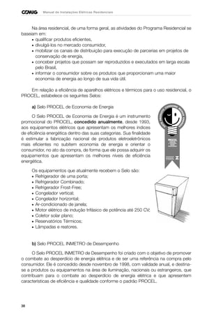 38
Manual de Instalações Elétricas Residenciais
Na área residencial, de uma forma geral, as atividades do Programa Residencial se
baseiam em:
• qualificar produtos eficientes,
• divulgá-los no mercado consumidor,
• mobilizar os canais de distribuição para execução de parcerias em projetos de
conservação de energia,
• conceber projetos que possam ser reproduzidos e executados em larga escala
pelo Brasil,
• informar o consumidor sobre os produtos que proporcionam uma maior
economia de energia ao longo de sua vida útil.
Em relação a eficiência de aparelhos elétricos e térmicos para o uso residencial, o
PROCEL, estabelece os seguintes Selos:
a) Selo PROCEL de Economia de Energia
O Selo PROCEL de Economia de Energia é um instrumento
promocional do PROCEL, concedido anualmente, desde 1993,
aos equipamentos elétricos que apresentam os melhores índices
de eficiência energética dentro das suas categorias. Sua finalidade
é estimular a fabricação nacional de produtos eletroeletrônicos
mais eficientes no subitem economia de energia e orientar o
consumidor, no ato da compra, de forma que ele possa adquirir os
equipamentos que apresentam os melhores níveis de eficiência
energética.
Os equipamentos que atualmente recebem o Selo são:
• Refrigerador de uma porta;
• Refrigerador Combinado;
• Refrigerador Frost-Free;
• Congelador vertical;
• Congelador horizontal;
• Ar-condicionado de janela;
• Motor elétrico de indução trifásico de potência até 250 CV;
• Coletor solar plano;
• Reservatórios Térmicos;
• Lâmpadas e reatores.
b) Selo PROCEL INMETRO de Desempenho
O Selo PROCEL INMETRO de Desempenho foi criado com o objetivo de promover
o combate ao desperdício de energia elétrica e de ser uma referência na compra pelo
consumidor. Ele é concedido desde novembro de 1998, com validade anual, e destina-
se a produtos ou equipamentos na área de iluminação, nacionais ou estrangeiros, que
contribuam para o combate ao desperdício de energia elétrica e que apresentem
características de eficiência e qualidade conforme o padrão PROCEL.
 