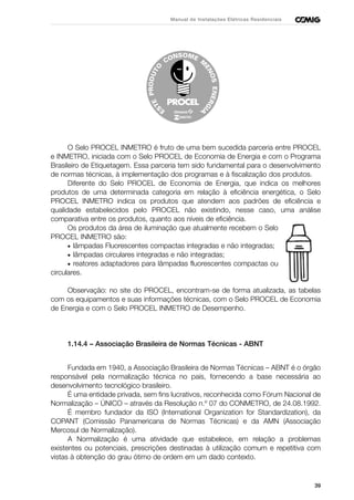 39
Manual de Instalações Elétricas Residenciais
O Selo PROCEL INMETRO é fruto de uma bem sucedida parceria entre PROCEL
e INMETRO, iniciada com o Selo PROCEL de Economia de Energia e com o Programa
Brasileiro de Etiquetagem. Essa parceria tem sido fundamental para o desenvolvimento
de normas técnicas, à implementação dos programas e à fiscalização dos produtos.
Diferente do Selo PROCEL de Economia de Energia, que indica os melhores
produtos de uma determinada categoria em relação à eficiência energética, o Selo
PROCEL INMETRO indica os produtos que atendem aos padrões de eficiência e
qualidade estabelecidos pelo PROCEL não existindo, nesse caso, uma análise
comparativa entre os produtos, quanto aos níveis de eficiência.
Os produtos da área de iluminação que atualmente recebem o Selo
PROCEL INMETRO são:
• lâmpadas Fluorescentes compactas integradas e não integradas;
• lâmpadas circulares integradas e não integradas;
• reatores adaptadores para lâmpadas fluorescentes compactas ou
circulares.
Observação: no site do PROCEL, encontram-se de forma atualizada, as tabelas
com os equipamentos e suas informações técnicas, com o Selo PROCEL de Economia
de Energia e com o Selo PROCEL INMETRO de Desempenho.
1.14.4 – Associação Brasileira de Normas Técnicas - ABNT
Fundada em 1940, a Associação Brasileira de Normas Técnicas – ABNT é o órgão
responsável pela normalização técnica no país, fornecendo a base necessária ao
desenvolvimento tecnológico brasileiro.
É uma entidade privada, sem fins lucrativos, reconhecida como Fórum Nacional de
Normalização – ÚNICO – através da Resolução n.º 07 do CONMETRO, de 24.08.1992.
É membro fundador da ISO (International Organization for Standardization), da
COPANT (Comissão Panamericana de Normas Técnicas) e da AMN (Associação
Mercosul de Normalização).
A Normalização é uma atividade que estabelece, em relação a problemas
existentes ou potenciais, prescrições destinadas à utilização comum e repetitiva com
vistas à obtenção do grau ótimo de ordem em um dado contexto.
 