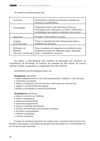 40
Manual de Instalações Elétricas Residenciais
Os objetivos da Normalização são:
Proporcionar a redução da crescente variedade de
produtos e procedimentos.
Proporcionar meios mais eficientes na troca de
informação entre o fabricante e o cliente, melhorando a
confiabilidade das relações comerciais e de serviços.
Proteger a vida humana e a saúde.
Prover a sociedade de meios eficazes para aferir a
qualidade dos produtos.
Evitar a existência de regulamentos conflitantes sobre
produtos e serviços em diferentes países, facilitando
assim, o intercâmbio comercial.
Na prática, a Normalização está presente na fabricação dos produtos, na
transferência de tecnologia, na melhoria da qualidade de vida através de normas
relativas à saúde, à segurança e à preservação do meio ambiente.
Os benefícios da Normalização podem ser:
Qualitativos, permitindo:
• utilizar adequadamente os recursos (equipamentos, materiais e mão-de-obra),
• uniformizar a produção,
• facilitar o treinamento da mão-de-obra, melhorando seu nível técnico,
• registrar o conhecimento tecnológico,
• facilitar a contratação ou venda de tecnologia.
Quantitativos, permitindo:
• reduzir o consumo de materiais,
• reduzir o desperdício,
• padronizar componentes,
• padronizar equipamentos,
• reduzir a variedade de produtos,
• fornecer procedimentos para cálculos e projetos,
• aumentar a produtividade,
• melhorar a qualidade,
• controlar processos.
É ainda um excelente argumento de vendas para o mercado internacional como,
também, para regular a importação de produtos que não estejam em conformidade com
as normas do país importador.
Economia
Comunicação
Segurança
Proteção
do Consumidor
Eliminação de
Barreiras
Técnicas e Comerciais
 