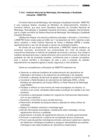 41
Manual de Instalações Elétricas Residenciais
1.14.5 – Instituto Nacional de Metrologia, Normalização e Qualidade
Industrial - INMETRO
O Instituto Nacional de Metrologia, Normalização e Qualidade Industrial - INMETRO
é uma autarquia federal, vinculada ao Ministério do Desenvolvimento, Indústria e
Comércio Exterior, que atua como Secretaria Executiva do Conselho Nacional de
Metrologia, Normalização e Qualidade Industrial (Conmetro), colegiado interministerial,
que é o órgão normativo do Sistema Nacional de Metrologia, Normalização e Qualidade
Industrial (Sinmetro).
Objetivando integrar uma estrutura sistêmica articulada, o Sinmetro, o Conmetro e
o INMETRO foram criados pela Lei 5.966, de 11 de dezembro de 1973, cabendo a este
último substituir o então Instituto Nacional de Pesos e Medidas (INPM) e ampliar
significativamente o seu raio de atuação a serviço da sociedade brasileira.
No âmbito de sua ampla missão institucional, o INMETRO objetiva fortalecer as
empresas nacionais, aumentando sua produtividade por meio da adoção de
mecanismos destinados à melhoria da qualidade de produtos e serviços. Sua missão é
trabalhar decisivamente para o desenvolvimento sócio-econômico e para a melhoria da
qualidade de vida da sociedade brasileira, contribuindo para a inserção competitiva,
para o avanço científico e tecnológico do país e para a proteção do cidadão,
especialmente nos aspectos ligados à saúde, segurança e meio-ambiente.
Dentre as competências e atribuições do INMETRO destacam-se:
• Gerenciar os sistemas brasileiros de credenciamento de Laboratórios de
Calibração e de Ensaios e de organismos de certificação e de inspeção;
• Fomentar a utilização de técnicas de gestão da qualidade na indústria nacional;
• Coordenar a Rede Brasileira de Laboratórios de Calibração (RBC), a Rede
Brasileira de Laboratórios de Ensaios (RBLE) e a Rede Nacional de Metrologia
Legal (RNML);
• Fiscalizar e verificar os instrumentos de medir empregados na indústria, no
comércio e em outras atividades relacionadas à proteção do cidadão e do meio
ambiente;
• Coordenar a participação brasileira em organismos internacionais relacionados
com os seus objetivos;
• Secretariar o Conmetro e seus comitês técnicos;
• Desenvolver atividades de pesquisa básica e aplicada em áreas críticas da
metrologia;
• Realizar os trabalhos inerentes à metrologia legal;
• Difundir informações tecnológicas, notadamente sobre metrologia, normas,
regulamentos técnicos e qualidade;
• Supervisionar a emissão de regulamentos técnicos no âmbito governamental;
• Promover e supervisionar o sistema de normalização técnica consensual;
• Prover o país de padrões metrológicos primários, estruturar e gerenciar o sistema
de referências metrológicas brasileiras e assegurar rastreabilidade aos padrões
metrológicos das redes brasileiras de laboratórios credenciados;
 