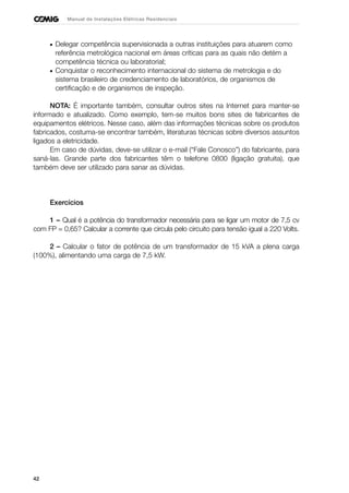 42
Manual de Instalações Elétricas Residenciais
• Delegar competência supervisionada a outras instituições para atuarem como
referência metrológica nacional em áreas críticas para as quais não detém a
competência técnica ou laboratorial;
• Conquistar o reconhecimento internacional do sistema de metrologia e do
sistema brasileiro de credenciamento de laboratórios, de organismos de
certificação e de organismos de inspeção.
NOTA: É importante também, consultar outros sites na Internet para manter-se
informado e atualizado. Como exemplo, tem-se muitos bons sites de fabricantes de
equipamentos elétricos. Nesse caso, além das informações técnicas sobre os produtos
fabricados, costuma-se encontrar também, literaturas técnicas sobre diversos assuntos
ligados a eletricidade.
Em caso de dúvidas, deve-se utilizar o e-mail (“Fale Conosco”) do fabricante, para
saná-las. Grande parte dos fabricantes têm o telefone 0800 (ligação gratuita), que
também deve ser utilizado para sanar as dúvidas.
Exercícios
1 – Qual é a potência do transformador necessária para se ligar um motor de 7,5 cv
com FP = 0,65? Calcular a corrente que circula pelo circuito para tensão igual a 220 Volts.
2 – Calcular o fator de potência de um transformador de 15 kVA a plena carga
(100%), alimentando uma carga de 7,5 kW.
 