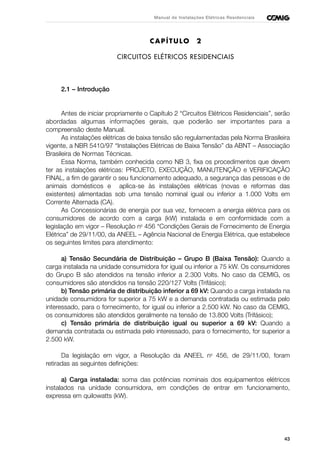 43
Manual de Instalações Elétricas Residenciais
CAPÍTULO 2
CIRCUITOS ELÉTRICOS RESIDENCIAIS
2.1 – Introdução
Antes de iniciar propriamente o Capítulo 2 “Circuitos Elétricos Residenciais”, serão
abordadas algumas informações gerais, que poderão ser importantes para a
compreensão deste Manual.
As instalações elétricas de baixa tensão são regulamentadas pela Norma Brasileira
vigente, a NBR 5410/97 “Instalações Elétricas de Baixa Tensão” da ABNT – Associação
Brasileira de Normas Técnicas.
Essa Norma, também conhecida como NB 3, fixa os procedimentos que devem
ter as instalações elétricas: PROJETO, EXECUÇÃO, MANUTENÇÃO e VERIFICAÇÃO
FINAL, a fim de garantir o seu funcionamento adequado, a segurança das pessoas e de
animais domésticos e aplica-se às instalações elétricas (novas e reformas das
existentes) alimentadas sob uma tensão nominal igual ou inferior a 1.000 Volts em
Corrente Alternada (CA).
As Concessionárias de energia por sua vez, fornecem a energia elétrica para os
consumidores de acordo com a carga (kW) instalada e em conformidade com a
legislação em vigor – Resolução no
456 “Condições Gerais de Fornecimento de Energia
Elétrica” de 29/11/00, da ANEEL – Agência Nacional de Energia Elétrica, que estabelece
os seguintes limites para atendimento:
a) Tensão Secundária de Distribuição – Grupo B (Baixa Tensão): Quando a
carga instalada na unidade consumidora for igual ou inferior a 75 kW. Os consumidores
do Grupo B são atendidos na tensão inferior a 2.300 Volts. No caso da CEMIG, os
consumidores são atendidos na tensão 220/127 Volts (Trifásico);
b) Tensão primária de distribuição inferior a 69 kV: Quando a carga instalada na
unidade consumidora for superior a 75 kW e a demanda contratada ou estimada pelo
interessado, para o fornecimento, for igual ou inferior a 2.500 kW. No caso da CEMIG,
os consumidores são atendidos geralmente na tensão de 13.800 Volts (Trifásico);
c) Tensão primária de distribuição igual ou superior a 69 kV: Quando a
demanda contratada ou estimada pelo interessado, para o fornecimento, for superior a
2.500 kW.
Da legislação em vigor, a Resolução da ANEEL no
456, de 29/11/00, foram
retiradas as seguintes definições:
a) Carga instalada: soma das potências nominais dos equipamentos elétricos
instalados na unidade consumidora, em condições de entrar em funcionamento,
expressa em quilowatts (kW).
 