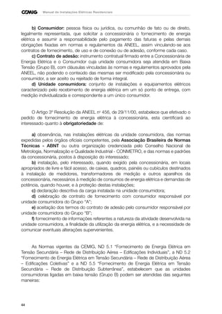 44
Manual de Instalações Elétricas Residenciais
b) Consumidor: pessoa física ou jurídica, ou comunhão de fato ou de direito,
legalmente representada, que solicitar a concessionária o fornecimento de energia
elétrica e assumir a responsabilidade pelo pagamento das faturas e pelas demais
obrigações fixadas em normas e regulamentos da ANEEL, assim vinculando-se aos
contratos de fornecimento, de uso e de conexão ou de adesão, conforme cada caso.
c) Contrato de adesão: instrumento contratual firmado entre a Concessionária de
Energia Elétrica e o Consumidor cuja unidade consumidora seja atendida em Baixa
Tensão (Grupo B), com cláusulas vinculadas às normas e regulamentos aprovados pela
ANEEL, não podendo o conteúdo das mesmas ser modificado pela concessionária ou
consumidor, a ser aceito ou rejeitado de forma integral.
d) Unidade consumidora: conjunto de instalações e equipamentos elétricos
caracterizado pelo recebimento de energia elétrica em um só ponto de entrega, com
medição individualizada e correspondente a um único consumidor.
O Artigo 3º Resolução da ANEEL no
456, de 29/11/00, estabelece que efetivado o
pedido de fornecimento de energia elétrica à concessionária, esta cientificará ao
interessado quanto à obrigatoriedade de:
a) observância, nas instalações elétricas da unidade consumidora, das normas
expedidas pelos órgãos oficiais competentes, pela Associação Brasileira de Normas
Técnicas - ABNT ou outra organização credenciada pelo Conselho Nacional de
Metrologia, Normalização e Qualidade Industrial - CONMETRO, e das normas e padrões
da concessionária, postos à disposição do interessado;
b) instalação, pelo interessado, quando exigido pela concessionária, em locais
apropriados de livre e fácil acesso, de caixas, quadros, painéis ou cubículos destinados
à instalação de medidores, transformadores de medição e outros aparelhos da
concessionária, necessários à medição de consumos de energia elétrica e demandas de
potência, quando houver, e à proteção destas instalações;
c) declaração descritiva da carga instalada na unidade consumidora;
d) celebração de contrato de fornecimento com consumidor responsável por
unidade consumidora do Grupo “A”;
e) aceitação dos termos do contrato de adesão pelo consumidor responsável por
unidade consumidora do Grupo “B”;
f) fornecimento de informações referentes a natureza da atividade desenvolvida na
unidade consumidora, a finalidade da utilização da energia elétrica, e a necessidade de
comunicar eventuais alterações supervenientes.
As Normas vigentes da CEMIG, ND 5.1 “Fornecimento de Energia Elétrica em
Tensão Secundária – Rede de Distribuição Aérea – Edificações Individuais”, a ND 5.2
“Fornecimento de Energia Elétrica em Tensão Secundária – Rede de Distribuição Aérea
– Edificações Coletivas” e a ND 5.5 “Fornecimento de Energia Elétrica em Tensão
Secundária – Rede de Distribuição Subterrânea”, estabelecem que as unidades
consumidoras ligadas em baixa tensão (Grupo B) podem ser atendidas das seguintes
maneiras:
 