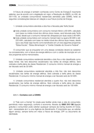 46
Manual de Instalações Elétricas Residenciais
A Fatura de energia é também conhecida como Conta de Energia.É importante
salientar, que de acordo com a legislação em vigor, a Resolução da ANEEL no 456, de
29/11/00, as unidades consumidoras residenciais atendidas pela CEMIG, terão as
seguintes considerações básicas em relação a sua Fatura (conta) de Energia:
1. Unidade consumidora atendida a dois fios e faturada pela Tarifa Social:
a) toda unidade consumidora com consumo mensal inferior a 80 kWh, calculado
com base na média móvel dos últimos doze meses, será faturada pela Tarifa
Social, desde que o consumo mensal não ultrapasse por duas vezes a 80 kWh;
b) toda unidade consumidora com consumo mensal maior ou igual a 80 kWh e até
220 kWh, calculado com base na média móvel dos últimos doze meses, desde
que o seu titular seja inscrito como beneficiário em um dos seguintes programas
“Bolsa Escola”, “Bolsa Alimentação” e “Cartão Cidadão do Governo Federal”.
O consumidor que se enquadrar em uma dessas condições deverá se cadastrar
na concessionária, com a fatura de energia elétrica e com o cartão de inscrição em um
dos programas acima mencionados.
2. Unidade consumidora residencial atendida a dois fios e não classificada como
baixa renda: não terá descontos escalonados nas tarifas de energia elétrica. Será
cobrada a tarifa plena da classe Residencial. O consumo mínimo mensal de energia a
ser faturado será de 30 kWh.
3. Unidade consumidora residencial atendida a três fios: não terá descontos
escalonados nas tarifas de energia elétrica. Será cobrada a tarifa plena da classe
Residencial. O consumo mínimo mensal de energia a ser faturado será de 50 kWh.
4. Unidade consumidora residencial atendida a quatro fios: não terá descontos
escalonados nas tarifas de energia elétrica. Será cobrada a tarifa plena da classe
Residencial. O consumo mínimo mensal de energia a ser faturado será de 100 kWh.
2.1.1 – Contatos com a CEMIG
A “Fale com a Cemig” foi criada para facilitar ainda mais a vida do consumidor,
permitindo maior segurança, conforto e economia. Através do 0800 310 196 (ligação
gratuita) o consumidor pode solicitar quaisquer serviços da Cemig durante 24 horas,
sem necessidade de ir a uma Agência de Atendimento. É importante que, ao solicitar
algum serviço, sempre tenha em mãos a Fatura de energia, CPF ou documento de
identidade.
 