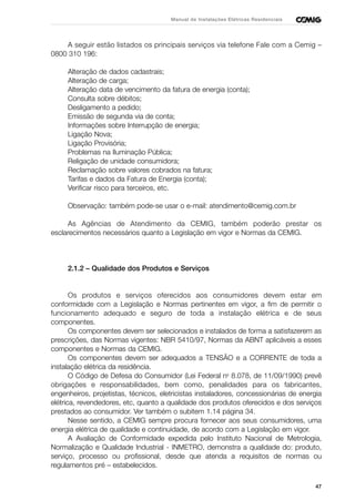 47
Manual de Instalações Elétricas Residenciais
A seguir estão listados os principais serviços via telefone Fale com a Cemig –
0800 310 196:
Alteração de dados cadastrais;
Alteração de carga;
Alteração data de vencimento da fatura de energia (conta);
Consulta sobre débitos;
Desligamento a pedido;
Emissão de segunda via de conta;
Informações sobre Interrupção de energia;
Ligação Nova;
Ligação Provisória;
Problemas na Iluminação Pública;
Religação de unidade consumidora;
Reclamação sobre valores cobrados na fatura;
Tarifas e dados da Fatura de Energia (conta);
Verificar risco para terceiros, etc.
Observação: também pode-se usar o e-mail: atendimento@cemig.com.br
As Agências de Atendimento da CEMIG, também poderão prestar os
esclarecimentos necessários quanto a Legislação em vigor e Normas da CEMIG.
2.1.2 – Qualidade dos Produtos e Serviços
Os produtos e serviços oferecidos aos consumidores devem estar em
conformidade com a Legislação e Normas pertinentes em vigor, a fim de permitir o
funcionamento adequado e seguro de toda a instalação elétrica e de seus
componentes.
Os componentes devem ser selecionados e instalados de forma a satisfazerem as
prescrições, das Normas vigentes: NBR 5410/97, Normas da ABNT aplicáveis a esses
componentes e Normas da CEMIG.
Os componentes devem ser adequados a TENSÃO e a CORRENTE de toda a
instalação elétrica da residência.
O Código de Defesa do Consumidor (Lei Federal no
8.078, de 11/09/1990) prevê
obrigações e responsabilidades, bem como, penalidades para os fabricantes,
engenheiros, projetistas, técnicos, eletricistas instaladores, concessionárias de energia
elétrica, revendedores, etc, quanto a qualidade dos produtos oferecidos e dos serviços
prestados ao consumidor. Ver também o subitem 1.14 página 34.
Nesse sentido, a CEMIG sempre procura fornecer aos seus consumidores, uma
energia elétrica de qualidade e continuidade, de acordo com a Legislação em vigor.
A Avaliação de Conformidade expedida pelo Instituto Nacional de Metrologia,
Normalização e Qualidade Industrial - INMETRO, demonstra a qualidade do: produto,
serviço, processo ou profissional, desde que atenda a requisitos de normas ou
regulamentos pré – estabelecidos.
 