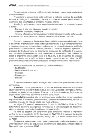 48
Manual de Instalações Elétricas Residenciais
Os principais aspectos que justificam a implantação de programas de avaliação da
conformidade são:
Proporcionar a concorrência justa, estimular a melhoria contínua da qualidade,
informar e proteger o consumidor, facilitar o comércio exterior possibilitando o
incremento das exportações, e proteger o mercado interno.
A avaliação pode ser de primeira, segunda ou terceira parte, dependendo de quem
a realiza:
• Primeira: é feita pelo fabricante ou pelo fornecedor;
• Segunda: é feita pelo comprador;
• Terceira: é feita por uma instituição com independência em relação ao fornecedor
e ao cliente, não tendo, portanto, interesse na comercialização dos produtos.
Quando o processo de Avaliação da Conformidade é realizado pela terceira parte
é de extrema importância que essa parte seja credenciada, já que o credenciamento é
o reconhecimento, por um organismo credenciador, da competência dessa instituição
para avaliar a conformidade de produtos, serviços ou sistemas de gestão e pessoal. O
processo de Credenciamento de Organismos executores da certificação é o aspecto
vital das atividades desenvolvidas pelos organismos de Avaliação da Conformidade. No
Brasil, o organismo credenciador oficial é o INMETRO e os programas de avaliação
adotados obedecem a práticas internacionais, baseadas em requisitos da ISO
(International Organization for Standardization), entidade normalizadora internacional.
As cinco modalidades de Avaliação da Conformidade são:
• Certificação;
• Declaração do Fornecedor;
• Inspeção;
• Etiquetagem;
• Ensaios.
É importante observar que a Avaliação da Conformidade pode ser voluntária ou
compulsória.
Voluntária: quando parte de uma decisão exclusiva do solicitante e tem como
objetivo comprovar a conformidade de seus processos, produtos e serviços as normas
nacionais, regionais e internacionais. Esse procedimento é usado por fabricantes ou
importadores como meio de informar e atrair o consumidor.
Compulsória: quando é feita por um instrumento legal emitido por um organismo
regulamentador e se destina, prioritariamente, à defesa dos consumidores, no que diz
respeito a proteção da vida, da saúde e do meio ambiente.
Na página 209, Anexo 3, encontra-se a Portaria do INMETRO no
27 de 18.02.00.
Esta Portaria determina as exigências mínimas para a comercialização de dispositivos
elétricos utilizados nas instalações elétricas de baixa tensão.
Na hora de escolher um componente para instalações elétricas é importante
verificar se ele tem Avaliação de Conformidade do INMETRO. É a sua garantia de estar
comprando ou especificando um produto, serviço, etc, que atenda as normas técnicas
da ABNT.
É importante salientar que, todos os componentes de uma instalação elétrica, têm
uma vida útil em termos de segurança e funcionamento adequados, estabelecidos por
Normas técnicas vigentes da ABNT.
 