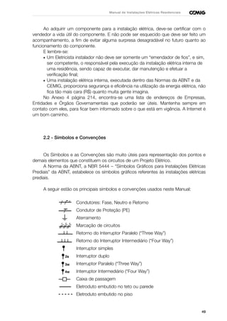 49
Manual de Instalações Elétricas Residenciais
Ao adquirir um componente para a instalação elétrica, deve-se certificar com o
vendedor a vida útil do componente. E não pode ser esquecido que deve ser feito um
acompanhamento, a fim de evitar alguma surpresa desagradável no futuro quanto ao
funcionamento do componente.
E lembre-se:
• Um Eletricista instalador não deve ser somente um “emendador de fios”, e sim,
ser competente, o responsável pela execução da instalação elétrica interna de
uma residência, sendo capaz de executar, dar manutenção e efetuar a
verificação final;
• Uma instalação elétrica interna, executada dentro das Normas da ABNT e da
CEMIG, proporciona segurança e eficiência na utilização da energia elétrica, não
fica tão mais cara (R$) quanto muita gente imagina.
No Anexo 4 página 214, encontra-se uma lista de endereços de Empresas,
Entidades e Órgãos Governamentais que poderão ser úteis. Mantenha sempre em
contato com eles, para ficar bem informado sobre o que está em vigência. A Internet é
um bom caminho.
2.2 - Símbolos e Convenções
Os Símbolos e as Convenções são muito úteis para representação dos pontos e
demais elementos que constituem os circuitos de um Projeto Elétrico.
A Norma da ABNT, a NBR 5444 – “Símbolos Gráficos para Instalações Elétricas
Prediais” da ABNT, estabelece os símbolos gráficos referentes às instalações elétricas
prediais.
A seguir estão os principais símbolos e convenções usados neste Manual:
Condutores: Fase, Neutro e Retorno
Condutor de Proteção (PE)
Aterramento
Marcação de circuitos
Retorno do Interruptor Paralelo (“Three Way”)
Retorno do Interruptor Intermediário (“Four Way”)
Interruptor simples
Interruptor duplo
Interruptor Paralelo (“Three Way”)
Interruptor Intermediário (“Four Way”)
Caixa de passagem
Eletroduto embutido no teto ou parede
Eletroduto embutido no piso
 