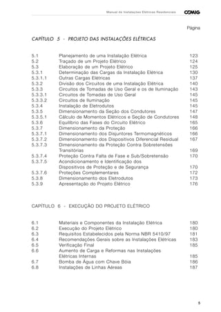5
Manual de Instalações Elétricas Residenciais
Página
CAPÍTULO 5 - PROJETO DAS INSTALAÇÕES ELÉTRICAS
5.1 Planejamento de uma Instalação Elétrica 123
5.2 Traçado de um Projeto Elétrico 124
5.3 Elaboração de um Projeto Elétrico 125
5.3.1 Determinação das Cargas da Instalação Elétrica 130
5.3.1.1 Outras Cargas Elétricas 137
5.3.2 Divisão dos Circuitos de uma Instalação Elétrica 140
5.3.3 Circuitos de Tomadas de Uso Geral e os de Iluminação 143
5.3.3.1 Circuitos de Tomadas de Uso Geral 145
5.3.3.2 Circuitos de Iluminação 145
5.3.4 Instalação de Eletrodutos 145
5.3.5 Dimensionamento da Seção dos Condutores 147
5.3.5.1 Cálculo de Momentos Elétricos e Seção de Condutores 148
5.3.6 Equilíbrio das Fases do Circuito Elétrico 165
5.3.7 Dimensionamento da Proteção 166
5.3.7.1 Dimensionamento dos Disjuntores Termomagnéticos 166
5.3.7.2 Dimensionamento dos Dispositivos Diferencial Residual 167
5.3.7.3 Dimensionamento da Proteção Contra Sobretensões
Transitórias 169
5.3.7.4 Proteção Contra Falta de Fase e Sub/Sobretensão 170
5.3.7.5 Acondicionamento e Identificação dos
Dispositivos de Proteção e de Segurança 170
5.3.7.6 Proteções Complementares 172
5.3.8 Dimensionamento dos Eletrodutos 173
5.3.9 Apresentação do Projeto Elétrico 176
CAPÍTULO 6 - EXECUÇÃO DO PROJETO ELÉTRICO
6.1 Materiais e Componentes da Instalação Elétrica 180
6.2 Execução do Projeto Elétrico 180
6.3 Requisitos Estabelecidos pela Norma NBR 5410/97 181
6.4 Recomendações Gerais sobre as Instalações Elétricas 183
6.5 Verificação Final 185
6.6 Aumento de Carga e Reformas nas Instalações
Elétricas Internas 185
6.7 Bomba de Água com Chave Bóia 186
6.8 Instalações de Linhas Aéreas 187
 