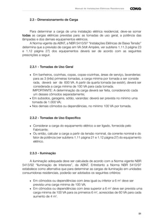 51
Manual de Instalações Elétricas Residenciais
2.3 - Dimensionamento de Carga
Para determinar a carga de uma instalação elétrica residencial, deve-se somar
todas as cargas elétricas previstas para: as tomadas de uso geral, a potência das
lâmpadas e dos demais equipamentos elétricos.
A Norma vigente da ABNT, a NBR 5410/97 “Instalações Elétricas de Baixa Tensão”
determina que a previsão de cargas em VA (Volt Ampère, ver subitens 1.11.3 página 23
e 1.12 página 27) dos equipamentos deverá ser de acordo com as seguintes
prescrições a seguir.
2.3.1 - Tomadas de Uso Geral
• Em banheiros, cozinhas, copas, copas-cozinhas, áreas de serviço, lavanderias:
para as 3 (três) primeiras tomadas, a carga mínima por tomada a ser conside
rada, deverá ser de 600 VA. A partir da quarta tomada (se existir), deverá ser
considerada a carga mínima de 100 VA para cada tomada.
IMPORTANTE: A determinação da carga deverá ser feita, considerando cada
um desses cômodos separadamente;
• Em subsolos, garagens, sótão, varandas: deverá ser prevista no mínimo uma
tomada de 1.000 VA;
• Nos demais cômodos ou dependências, no mínimo 100 VA por tomada.
2.3.2 - Tomadas de Uso Específico
• Considerar a carga do equipamento elétrico a ser ligado, fornecida pelo
Fabricante;
• Ou então, calcular a carga a partir da tensão nominal, da corrente nominal e do
fator de potência (ver subitens 1.11 página 21 e 1.12 página 27) do equipamento
elétrico.
2.3.3 - Iluminação
A iluminação adequada deve ser calculada de acordo com a Norma vigente NBR
5413/92 “Iluminação de Interiores”, da ABNT. Entretanto a Norma NBR 5410/97
estabelece como alternativa que para determinar as cargas de iluminação em unidades
consumidoras residenciais, poderão ser adotados os seguintes critérios:
• Em cômodos ou dependências com área igual ou inferior a 6 m2
deve ser
prevista uma carga mínima de 100 VA;
• Em cômodos ou dependências com área superior a 6 m2
deve ser prevista uma
carga mínima de 100 VA para os primeiros 6 m2
, acrescidas de 60 VA para cada
aumento de 4 m2
.
 