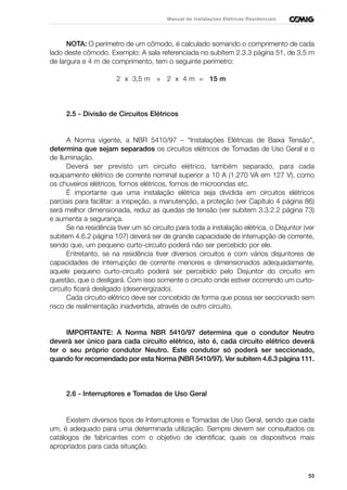 53
Manual de Instalações Elétricas Residenciais
NOTA: O perímetro de um cômodo, é calculado somando o comprimento de cada
lado deste cômodo. Exemplo: A sala referenciada no subitem 2.3.3 página 51, de 3,5 m
de largura e 4 m de comprimento, tem o seguinte perímetro:
2 x 3,5 m + 2 x 4 m = 15 m
2.5 - Divisão de Circuitos Elétricos
A Norma vigente, a NBR 5410/97 – “Instalações Elétricas de Baixa Tensão”,
determina que sejam separados os circuitos elétricos de Tomadas de Uso Geral e o
de Iluminação.
Deverá ser previsto um circuito elétrico, também separado, para cada
equipamento elétrico de corrente nominal superior a 10 A (1.270 VA em 127 V), como
os chuveiros elétricos, fornos elétricos, fornos de microondas etc.
É importante que uma instalação elétrica seja dividida em circuitos elétricos
parciais para facilitar: a inspeção, a manutenção, a proteção (ver Capítulo 4 página 86)
será melhor dimensionada, reduz as quedas de tensão (ver subitem 3.3.2.2 página 73)
e aumenta a segurança.
Se na residência tiver um só circuito para toda a instalação elétrica, o Disjuntor (ver
subitem 4.6.2 página 107) deverá ser de grande capacidade de interrupção de corrente,
sendo que, um pequeno curto-circuito poderá não ser percebido por ele.
Entretanto, se na residência tiver diversos circuitos e com vários disjuntores de
capacidades de interrupção de corrente menores e dimensionados adequadamente,
aquele pequeno curto-circuito poderá ser percebido pelo Disjuntor do circuito em
questão, que o desligará. Com isso somente o circuito onde estiver ocorrendo um curto-
circuito ficará desligado (desenergizado).
Cada circuito elétrico deve ser concebido de forma que possa ser seccionado sem
risco de realimentação inadvertida, através de outro circuito.
IMPORTANTE: A Norma NBR 5410/97 determina que o condutor Neutro
deverá ser único para cada circuito elétrico, isto é, cada circuito elétrico deverá
ter o seu próprio condutor Neutro. Este condutor só poderá ser seccionado,
quando for recomendado por esta Norma (NBR 5410/97). Ver subitem 4.6.3 página 111.
2.6 - Interruptores e Tomadas de Uso Geral
Existem diversos tipos de Interruptores e Tomadas de Uso Geral, sendo que cada
um, é adequado para uma determinada utilização. Sempre devem ser consultados os
catálogos de fabricantes com o objetivo de identificar, quais os dispositivos mais
apropriados para cada situação.
 