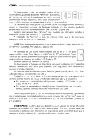 54
Manual de Instalações Elétricas Residenciais
Os Interruptores podem ser simples, duplos, triplos,
intermediários, paralelos, bipolares, “dimmers”, pulsadores,
etc, sendo que cada um é próprio para ser usado em uma
determinada função específica. Uns tipos proporcionam
mais conforto e segurança, economia de energia do que os outros.
Os “dimmers” são interruptores que, através de um circuito (geralmente eletrônico),
variam a intensidade luminosa da lâmpada instalada em seu circuito, podendo
proporcionar economia de energia elétrica (ver Capítulo 7 página 189).
Existem interruptores tipo “dimmer” nos modelos de interruptor simples e
interruptor paralelo (ver subitem 2.7.1 página 59).
A instalação do “dimmer” é feita do mesmo modo que a do interruptor
correspondente. Ver manual do fabricante.
NOTA: Para as lâmpadas incandescentes e fluorescentes tubulares, existe um tipo
de “dimmer” específico. Ver Capítulo 7 página 189.
As Tomadas de Uso Geral, recomendadas são as de 2P + TU, para
conter os Condutores Fase, Neutro e o de Proteção (PE ou fio terra). Essas
Tomadas de 3 pólos apresentam disposições e tipos de pólos diferentes para
cada encaixe de plugues. Ver subitem 2.6.2 página 56.
Também existem as Tomadas de 2 pólos.
Os Interruptores e Tomadas de Uso Geral para serem utilizados em instalações
elétricas residenciais, são feitos para suportar com segurança, uma determinada
corrente e tensão, máximas.
As correntes elétricas máximas para as Tomadas, geralmente são de 10, 15 ou 20 A.
A tensão elétrica, normalmente é de 250 V.
O significado dos dados técnicos dos dispositivos projetados para suportar uma
corrente elétrica máxima de 10 A e uma tensão elétrica de 250 V, é o seguinte:
• Em termos de corrente elétrica: não ligar uma carga em 127 V, maior do que
1.270 VA (10 A x 127 V).
• Em termos de tensão elétrica: não ligar esses dispositivos em um o circuito
elétrico, quando a tensão elétrica for maior do que 250 Volts.
Outros dispositivos para o uso em instalações elétricas residenciais, geralmente
são projetados para capacidades diferentes, como por exemplo: os “dimmers” carga de
40 VA a 300 VA em 127 V. Em 220V de 60 VA a 500 VA. Os pulsadores corrente de
2 A em 250 V.
OBSERVAÇÃO: Existem diversos dispositivos com valores de carga diferentes
(menores ou maiores) dos mencionados anteriormente. Por isso, sempre deve ser
consultado os catálogos dos fabricantes de dispositivos, para se certificar para qual a
corrente e tensão, máximas, foi projetado o dispositivo para funcionar.
 
