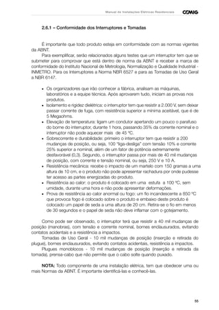 55
Manual de Instalações Elétricas Residenciais
2.6.1 – Conformidade dos Interruptores e Tomadas
É importante que todo produto esteja em conformidade com as normas vigentes
da ABNT.
Para exemplificar, serão relacionados alguns testes que um interruptor tem que se
submeter para comprovar que está dentro de norma da ABNT e receber a marca de
conformidade do Instituto Nacional de Metrologia, Normalização e Qualidade Industrial -
INMETRO. Para os Interruptores a Norma NBR 6527 e para as Tomadas de Uso Geral
a NBR 6147.
• Os organizadores que irão conhecer a fábrica, analisam as máquinas,
laboratórios e a equipe técnica. Após aprovarem tudo, iniciam as provas nos
produtos.
• Isolamento e rigidez dielétrica: o interruptor tem que resistir a 2.000 V, sem deixar
passar corrente de fuga, com resistência superior a mínima aceitável, que é de
5 Megaohms.
• Elevação de temperatura: ligam um condutor apertando um pouco o parafuso
do borne do interruptor, durante 1 hora, passando 35% da corrente nominal e o
interruptor não pode aquecer mais de 45 ºC.
• Sobrecorrente e durabilidade: primeiro o interruptor tem que resistir a 200
mudanças de posição, ou seja, 100 “liga-desliga” com tensão 10% e corrente
25% superior a nominal, além de um fator de potência extremamente
desfavorável (0,3). Segundo, o interruptor passa por mais de 40 mil mudanças
de posição, com corrente e tensão nominal, ou seja, 250 V e 10 A.
• Resistência mecânica: recebe o impacto de um martelo com 150 gramas a uma
altura de 10 cm, e o produto não pode apresentar rachadura por onde pudesse
ter acesso as partes energizadas do produto.
• Resistência ao calor: o produto é colocado em uma estufa a 100 ºC, sem
umidade, durante uma hora e não pode apresentar deformações.
• Prova de resistência ao calor anormal ou fogo: um fio incandescente a 850 ºC
que provoca fogo é colocado sobre o produto e embaixo deste produto é
colocado um papel de seda a uma altura de 20 cm. Retira-se o fio em menos
de 30 segundos e o papel de seda não deve inflamar com o gotejamento.
Como pode ser observado, o interruptor terá que resistir a 40 mil mudanças de
posição (manobras), com tensão e corrente nominal, bornes enclausurados, evitando
contatos acidentais e a resistência a impactos.
Tomadas de Uso Geral - 10 mil mudanças de posição (inserção e retirada do
plugue), bornes enclausurados, evitando contatos acidentais, resistência a impactos.
Plugues monoblocos - 10 mil mudanças de posição (inserção e retirada da
tomada), prensa-cabo que não permite que o cabo solte quando puxado.
NOTA: Todo componente de uma instalação elétrica, tem que obedecer uma ou
mais Normas da ABNT. É importante identificá-las e conhecê-las.
 