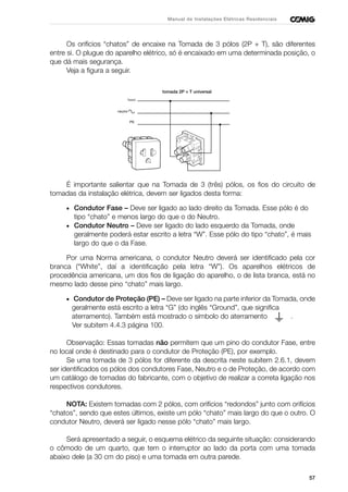 57
Manual de Instalações Elétricas Residenciais
Os orifícios “chatos” de encaixe na Tomada de 3 pólos (2P + T), são diferentes
entre si. O plugue do aparelho elétrico, só é encaixado em uma determinada posição, o
que dá mais segurança.
Veja a figura a seguir.
É importante salientar que na Tomada de 3 (três) pólos, os fios do circuito de
tomadas da instalação elétrica, devem ser ligados desta forma:
• Condutor Fase – Deve ser ligado ao lado direito da Tomada. Esse pólo é do
tipo “chato” e menos largo do que o do Neutro.
• Condutor Neutro – Deve ser ligado do lado esquerdo da Tomada, onde
geralmente poderá estar escrito a letra “W”. Esse pólo do tipo “chato”, é mais
largo do que o da Fase.
Por uma Norma americana, o condutor Neutro deverá ser identificado pela cor
branca (“White”, daí a identificação pela letra “W”). Os aparelhos elétricos de
procedência americana, um dos fios de ligação do aparelho, o de lista branca, está no
mesmo lado desse pino “chato” mais largo.
• Condutor de Proteção (PE) – Deve ser ligado na parte inferior da Tomada, onde
geralmente está escrito a letra “G” (do inglês “Ground”, que significa
aterramento). Também está mostrado o símbolo do aterramento .
Ver subitem 4.4.3 página 100.
Observação: Essas tomadas não permitem que um pino do condutor Fase, entre
no local onde é destinado para o condutor de Proteção (PE), por exemplo.
Se uma tomada de 3 pólos for diferente da descrita neste subitem 2.6.1, devem
ser identificados os pólos dos condutores Fase, Neutro e o de Proteção, de acordo com
um catálogo de tomadas do fabricante, com o objetivo de realizar a correta ligação nos
respectivos condutores.
NOTA: Existem tomadas com 2 pólos, com orifícios “redondos” junto com orifícios
“chatos”, sendo que estes últimos, existe um pólo “chato” mais largo do que o outro. O
condutor Neutro, deverá ser ligado nesse pólo “chato” mais largo.
Será apresentado a seguir, o esquema elétrico da seguinte situação: considerando
o cômodo de um quarto, que tem o interruptor ao lado da porta com uma tomada
abaixo dele (a 30 cm do piso) e uma tomada em outra parede.
 
