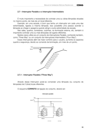 59
Manual de Instalações Elétricas Residenciais
2.7 – Interruptor Paralelo e o Interruptor Intermediário
É muito importante a necessidade de controlar uma ou várias lâmpadas situadas
no mesmo ponto, de mais de um local diferente.
Exemplo: em uma escada, é bom que tenha um interruptor em cada uma das
extremidades, ligados à mesma lâmpada. Isso possibilita uma pessoa acender a
lâmpada ao chegar e apagá-la quando atingir a outra extremidade da escada.
Nas salas, quartos, corredores, cozinhas, na iluminação externa, etc, também é
importante controlar uma ou mais lâmpadas de lugares diferentes.
Nestes casos utiliza-se um conjunto de interruptores Paralelo, conhecido também,
como “Three Way” ou um conjunto de interruptores Intermediário (“Four Way”).
Esses Interruptores além de maior conforto para o usuário, aumenta os aspectos
quanto a segurança, devido ao comando da iluminação, em mais de um ponto.
2.7.1 - Interruptor Paralelo (“Three Way”)
Através desse Interruptor pode-se comandar uma lâmpada (ou conjunto de
lâmpadas) de 2 (dois) locais diferentes.
O esquema CORRETO de ligação do conjunto, deverá ser:
Neutro
Fase
 