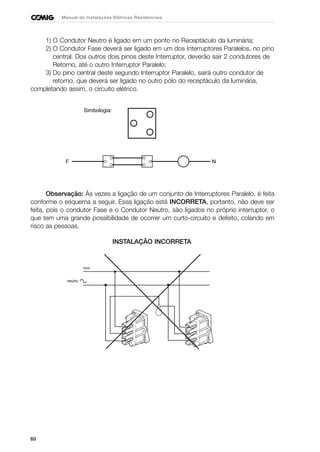 60
Manual de Instalações Elétricas Residenciais
1) O Condutor Neutro é ligado em um ponto no Receptáculo da luminária;
2) O Condutor Fase deverá ser ligado em um dos Interruptores Paralelos, no pino
central. Dos outros dois pinos deste Interruptor, deverão sair 2 condutores de
Retorno, até o outro Interruptor Paralelo;
3) Do pino central deste segundo Interruptor Paralelo, sairá outro condutor de
retorno, que deverá ser ligado no outro pólo do receptáculo da luminária,
completando assim, o circuito elétrico.
Observação: Às vezes a ligação de um conjunto de Interruptores Paralelo, é feita
conforme o esquema a seguir. Essa ligação está INCORRETA, portanto, não deve ser
feita, pois o condutor Fase e o Condutor Neutro, são ligados no próprio interruptor, o
que tem uma grande possibilidade de ocorrer um curto-circuito e defeito, colando em
risco as pessoas.
F N
Simbologia:
INSTALAÇÃO INCORRETA
 