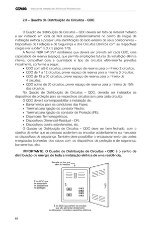 62
Manual de Instalações Elétricas Residenciais
2.8 – Quadro de Distribuição de Circuitos - QDC
O Quadro de Distribuição de Circuitos – QDC deverá ser feito de material metálico
e ser instalado em local de fácil acesso, preferencialmente no centro de cargas da
instalação elétrica e possuir uma identificação do lado externo de seus componentes –
Dispositivos de Proteção e de Segurança e dos Circuitos Elétricos com as respectivas
cargas (ver subitem 5.3.7.5 página 170).
A Norma NBR 5410/97 estabelece que deverá ser prevista em cada QDC, uma
capacidade de reserva (espaço), que permita ampliações futuras da instalação elétrica
interna, compatível com a quantidade e tipo de circuitos efetivamente previstos
inicialmente, conforme a seguir:
• QDC com até 6 circuitos, prever espaço de reserva para o mínimo 2 circuitos;
• QDC de 7 a 12 circuitos, prever espaço de reserva para o mínimo 3 circuitos;
• QDC de 13 a 30 circuitos, prever espaço de reserva para o mínimo de
4 circuitos;
• QDC acima de 30 circuitos, prever espaço de reserva para o mínimo de 15%
dos circuitos.
No Quadro de Distribuição de Circuitos – QDC, deverão ser instalados os
dispositivos de proteção para os respectivos circuitos (um para cada circuito).
O QDC deverá conter/possibilitar a instalação de:
• Barramentos para os condutores das Fases;
• Terminal para ligação do condutor Neutro;
• Terminal para ligação do condutor de Proteção (PE);
• Disjuntores Termomagnéticos;
• Dispositivos Diferencial-Residual – DR;
• Dispositivos contra sobretensões, etc.
O Quadro de Distribuição de Circuitos – QDC deve ser bem fechado, com o
objetivo de evitar que as pessoas acidentem ao encostar acidentalmente ou manusear
os dispositivos de segurança. Também deve possibilitar o enclausuramento das partes
energizadas (conexões dos cabos com os dispositivos de proteção e de segurança,
barramentos, etc).
IMPORTANTE: O Quadro de Distribuição de Circuitos - QDC é o centro de
distribuição de energia de toda a instalação elétrica de uma residência.
Recebe os fios que
vêm do medidor
É no QDC que
se encontram
os dispositivos
de proteção
É do QDC que partem os circuitos
que vão alimentar diretamente
as lâmpadas, tomadas e aparelhos elétricos
 