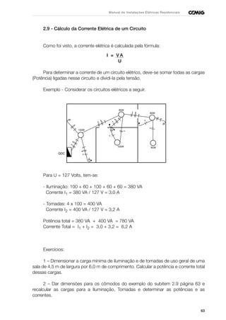 63
Manual de Instalações Elétricas Residenciais
2.9 - Cálculo da Corrente Elétrica de um Circuito
Como foi visto, a corrente elétrica é calculada pela fórmula:
I = V A
U
Para determinar a corrente de um circuito elétrico, deve-se somar todas as cargas
(Potência) ligadas nesse circuito e dividi-la pela tensão.
Exemplo - Considerar os circuitos elétricos a seguir.
Para U = 127 Volts, tem-se:
- Iluminação: 100 + 60 + 100 + 60 + 60 = 380 VA
Corrente I1 = 380 VA / 127 V = 3,0 A
- Tomadas: 4 x 100 = 400 VA
Corrente I2 = 400 VA / 127 V = 3,2 A
Potência total = 380 VA + 400 VA = 780 VA
Corrente Total = I1 + I2 = 3,0 + 3,2 = 6,2 A
Exercícios:
1 – Dimensionar a carga mínima de iluminação e de tomadas de uso geral de uma
sala de 4,5 m de largura por 6,0 m de comprimento. Calcular a potência e corrente total
dessas cargas.
2 – Dar dimensões para os cômodos do exemplo do subitem 2.9 página 63 e
recalcular as cargas para a Iluminação, Tomadas e determinar as potências e as
correntes.
QDC
60W
60W
60W
100W
100W
 